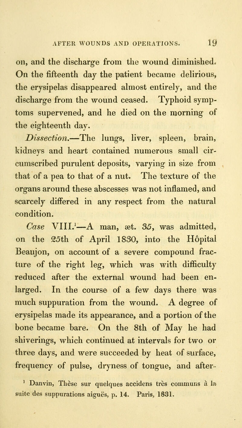 on, and the discharge from the wound diminishedo On the fifteenth day the patient became delirious, the erysipelas disappeared almost entirely, and the discharge from the wound ceased. Typhoid symp- toms supervened, and he died on the morning of the eighteenth day. Dissection.—The lungs, liver, spleen, brain, kidneys and heart contained numerous small cir- cumscribed purulent deposits, varying in size from that of a pea to that of a nut. The texture of the organs around these abscesses was not inflamed, and scarcely differed in any respect from the natural condition. Case VIII.1—A man, set. 35, was admitted, on the 25th of April 1830, into the Hopital Beaujon, on account of a severe compound frac- ture of the right leg, which was with difficulty reduced after the external wound had been en- larged. In the course of a few days there was much suppuration from the wound. A degree of erysipelas made its appearance, and a portion of the bone became bare. On the 8th of May he had shiverings, which continued at intervals for two or three days, and were succeeded by heat of surface, frequency of pulse, dryness of tongue, and after- 1 Danvin, These sur quelques accidens tres communs a la suite des suppurations aigues, p. 14. Paris, 183L