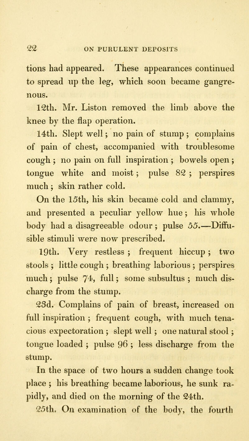 tions had appeared. These appearances continued to spread up the leg, which soon became gangre- nous. 12th. Mr. Liston removed the limb above the knee by the flap operation. 14th. Slept well; no pain of stump ; complains of pain of chest, accompanied with troublesome cough ; no pain on full inspiration ; bowels open ; tongue white and moist; pulse 82 ; perspires much j skin rather cold. On the 15th, his skin became cold and clammy, and presented a peculiar yellow hue; his whole body had a disagreeable odour ; pulse 55.—Diffu- sible stimuli were now prescribed. 19th. Very restless ; frequent hiccup ; two stools ; little cough ; breathing laborious \ perspires much; pulse 74, full; some subsultus ; much dis- charge from the stump. 23d. Complains of pain of breast, increased on full inspiration ; frequent cough, with much tena- cious expectoration ; slept well; one natural stool; tongue loaded ; pulse 96 ; less discharge from the stump. In the space of two hours a sudden change took place ; his breathing became laborious, he sunk ra- pidly, and died on the morning of the 24th. 25th. On examination of the body, the fourth