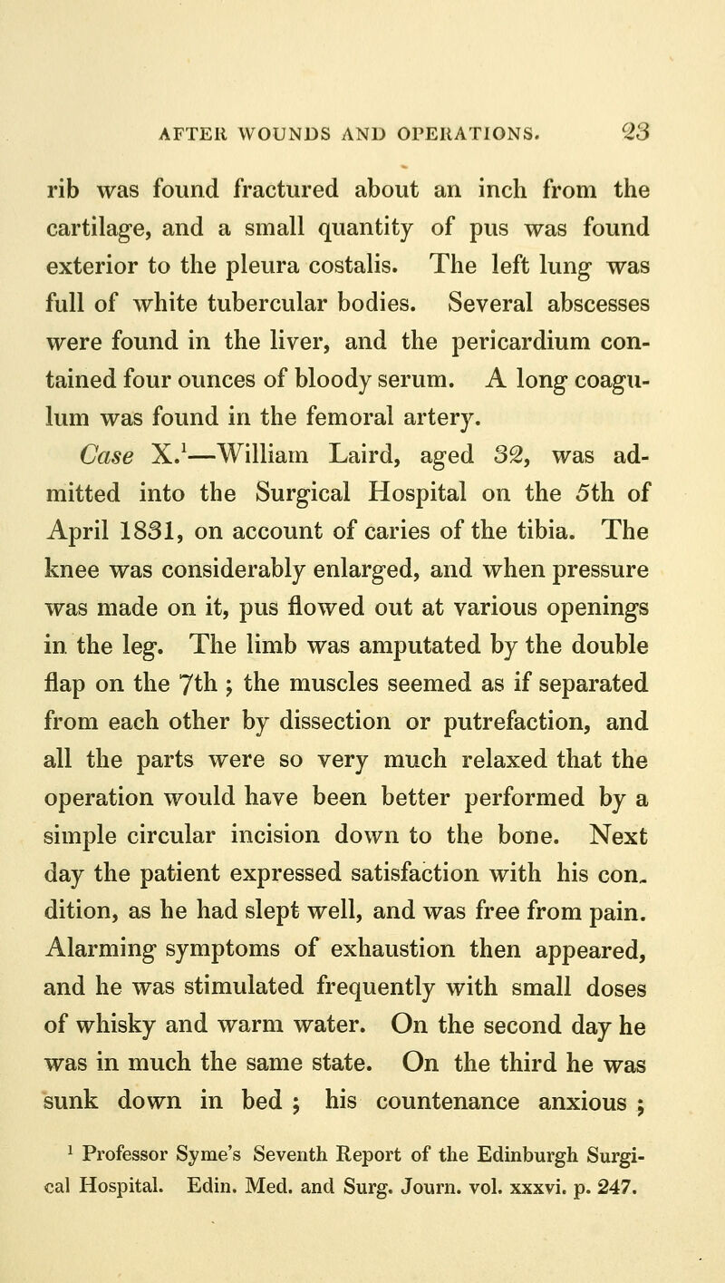 rib was found fractured about an inch from the cartilage, and a small quantity of pus was found exterior to the pleura costalis. The left lung was full of white tubercular bodies. Several abscesses were found in the liver, and the pericardium con- tained four ounces of bloody serum. A long coagu- lum was found in the femoral artery. Case X.1—William Laird, aged 32, was ad- mitted into the Surgical Hospital on the 5th of April 1831, on account of caries of the tibia. The knee was considerably enlarged, and when pressure was made on it, pus flowed out at various openings in the leg. The limb was amputated by the double flap on the 7th ; the muscles seemed as if separated from each other by dissection or putrefaction, and all the parts w^ere so very much relaxed that the operation would have been better performed by a simple circular incision down to the bone. Next day the patient expressed satisfaction with his con., dition, as he had slept well, and was free from pain. Alarming symptoms of exhaustion then appeared, and he was stimulated frequently with small doses of whisky and warm water. On the second day he was in much the same state. On the third he was sunk down in bed ; his countenance anxious ; 1 Professor Syme's Seventh Report of the Edinburgh Surgi- cal Hospital. Edin. Med. and Surg. Journ. vol. xxxvi. p. 247.