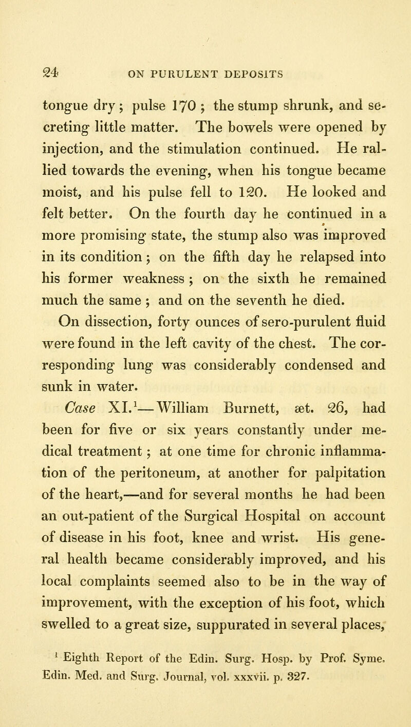 tongue dry; pulse 170 ; the stump shrunk, and se- creting little matter. The bowels were opened by injection, and the stimulation continued. He ral- lied towards the evening, when his tongue became moist, and his pulse fell to 120. He looked and felt better. On the fourth day he continued in a more promising- state, the stump also was improved in its condition; on the fifth day he relapsed into his former weakness ; on the sixth he remained much the same ; and on the seventh he died. On dissection, forty ounces of sero-purulent fluid were found in the left cavity of the chest. The cor- responding lung was considerably condensed and sunk in water. Case XL1—William Burnett, set. 26, had been for five or six years constantly under me- dical treatment; at one time for chronic inflamma- tion of the peritoneum, at another for palpitation of the heart,—and for several months he had been an out-patient of the Surgical Hospital on account of disease in his foot, knee and wrist. His gene- ral health became considerably improved, and his local complaints seemed also to be in the way of improvement, with the exception of his foot, which swelled to a great size, suppurated in several places, 1 Eighth Report of the Edin. Surg. Hosp. by Prof. Syme, Edin. Med. and Surg. Journal, vol, xxxvii. p. 327.