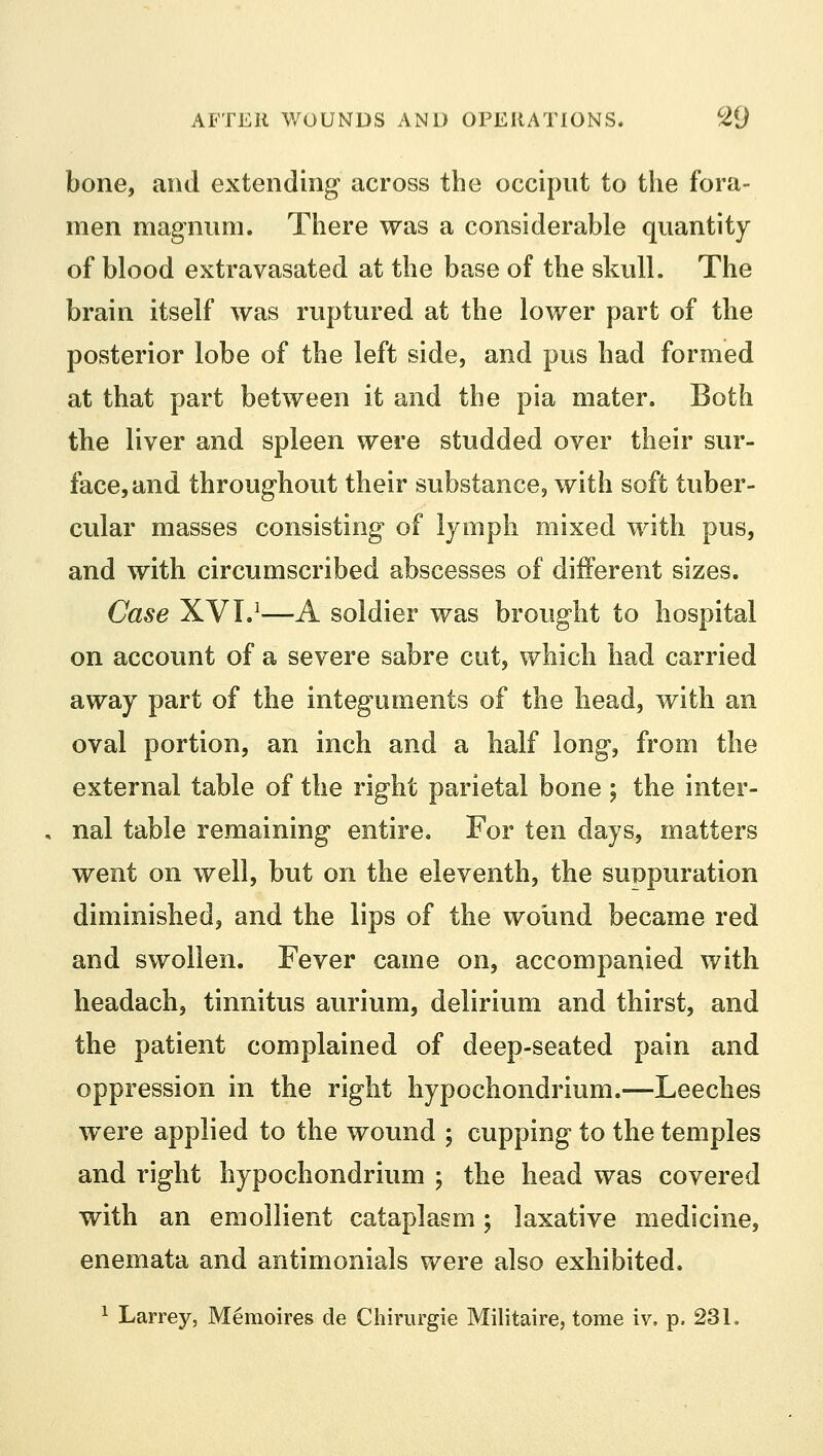 bone, and extending across the occiput to the fora- men magnum. There was a considerable quantity of blood extravasated at the base of the skull. The brain itself was ruptured at the lower part of the posterior lobe of the left side, and pus had formed at that part between it and the pia mater. Both the liver and spleen were studded over their sur- face, and throughout their substance, with soft tuber- cular masses consisting of lymph mixed with pus, and with circumscribed abscesses of different sizes. Case XVI.1—A soldier was brought to hospital on account of a severe sabre cut, which had carried away part of the integTiments of the head, with an oval portion, an inch and a half long, from the external table of the right parietal bone; the inter- nal table remaining entire. For ten days, matters went on well, but on the eleventh, the suppuration diminished, and the lips of the wound became red and swollen. Fever came on, accompanied with headach, tinnitus aurium, delirium and thirst, and the patient complained of deep-seated pain and oppression in the right hypochondrium.—Leeches wTere applied to the wound ; cupping to the temples and right hypochondrium ; the head was covered with an emollient cataplasm; laxative medicine, enemata and antimonials were also exhibited.