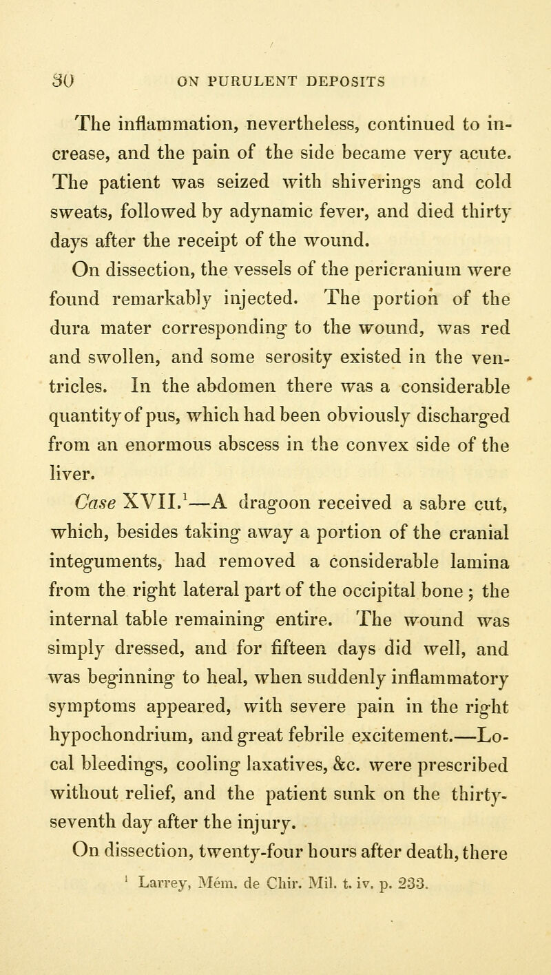 The inflammation, nevertheless, continued to in- crease, and the pain of the side became very acute. The patient was seized with shiverings and cold sweats, followed by adynamic fever, and died thirty days after the receipt of the wound. On dissection, the vessels of the pericranium were found remarkably injected. The portion of the dura mater corresponding- to the wound, was red and swollen, and some serosity existed in the ven- tricles. In the abdomen there was a considerable quantity of pus, which had been obviously discharged from an enormous abscess in the convex side of the liver. Case XVII,1—A dragoon received a sabre cut, which, besides taking away a portion of the cranial integuments, had removed a considerable lamina from the right lateral part of the occipital bone ; the internal table remaining entire. The wound was simply dressed, and for fifteen days did well, and was beginning to heal, when suddenly inflammatory symptoms appeared, with severe pain in the right hypochondrium, and great febrile excitement.—Lo- cal bleedings, cooling laxatives, &c. were prescribed without relief, and the patient sunk on the thirty- seventh day after the injury. On dissection, twenty-four hours after death, there