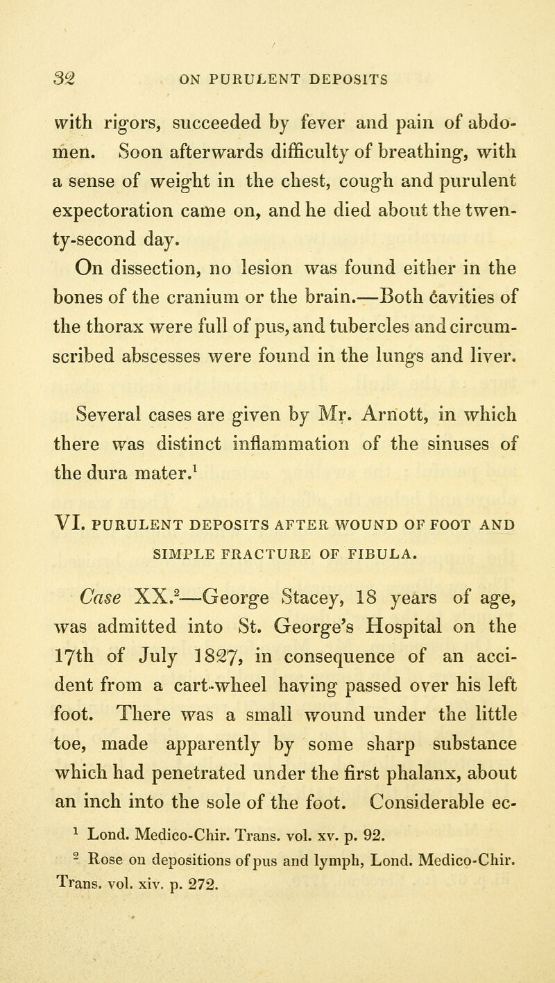 with rigors, succeeded by fever and pain of abdo- men. Soon afterwards difficulty of breathing, with a sense of weight in the chest, cough and purulent expectoration came on, and he died about the twen- ty-second day. On dissection, no lesion was found either in the bones of the cranium or the brain.—Both cavities of the thorax were full of pus, and tubercles and circum- scribed abscesses were found in the lungs and liver. Several cases are given by Mr. Arnott, in which there was distinct inflammation of the sinuses of the dura mater.1 VI. PURULENT DEPOSITS AFTER WOUND OF FOOT AND SIMPLE FRACTURE OF FIBULA. Case XX.2-—George Stacey, 18 years of age, was admitted into St. George's Hospital on the 17th of July 1827? in consequence of an acci- dent from a cart-wheel having passed over his left foot. There was a small wound under the little toe, made apparently by some sharp substance which had penetrated under the first phalanx, about an inch into the sole of the foot. Considerable ec- 1 Lond. Medico-Chir. Trans, vol. xv. p. 92. 2 Rose on depositions of pus and lymph, Lond. Medico-Chir. Trans, vol. xiv. p. 272.