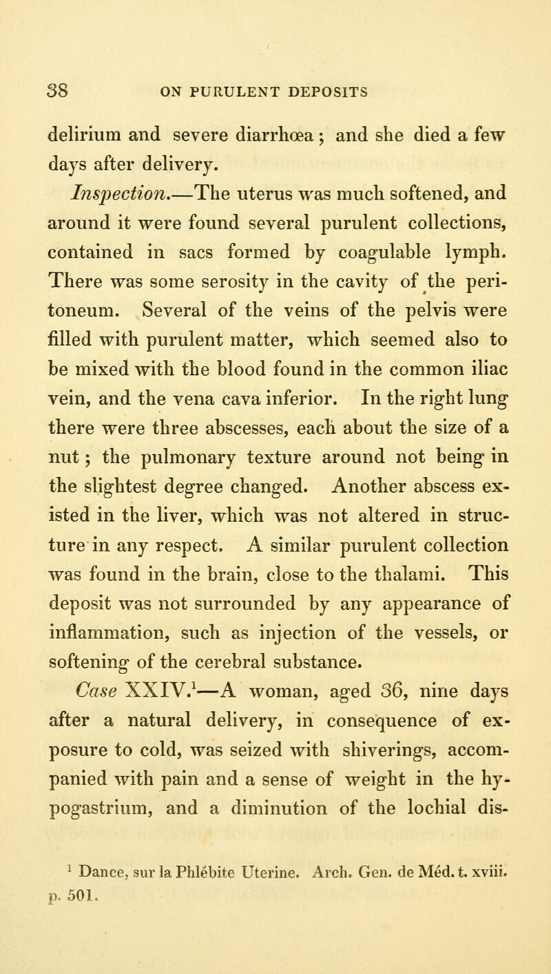 delirium and severe diarrhoea; and she died a few days after delivery. Inspection.—The uterus was much softened, and around it were found several purulent collections, contained in sacs formed hy coagulable lymph. There was some serosity in the cavity of the peri- toneum. Several of the veins of the pelvis were filled with purulent matter, which seemed also to be mixed with the blood found in the common iliac vein, and the vena cava inferior. In the right lung there were three abscesses, each about the size of a nut; the pulmonary texture around not being in the slightest degree changed. Another abscess ex- isted in the liver, which was not altered in struc- ture in any respect, A similar purulent collection was found in the brain, close to the thalami. This deposit was not surrounded by any appearance of inflammation, such as injection of the vessels, or softening of the cerebral substance. Case XXIV.1—A woman, aged 36, nine days after a natural delivery, in consequence of ex- posure to cold, was seized with shiverings, accom- panied with pain and a sense of weight in the hy- pogastrium, and a diminution of the lochial dis- 1 Dance, sur la Phlebite Uterine. Arch. Gen. de Med. t. xviii. p. 50L