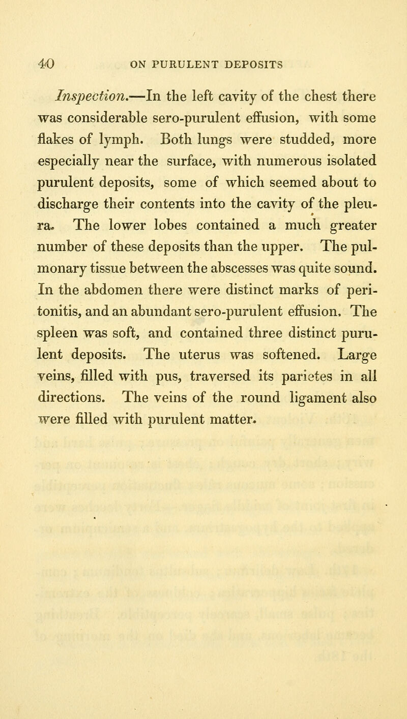 Inspection.—In the left cavity of the chest there was considerable sero-purulent effusion, with some flakes of lymph. Both lungs were studded, more especially near the surface, with numerous isolated purulent deposits, some of which seemed about to discharge their contents into the cavity of the pleu- ra* The lower lobes contained a much greater number of these deposits than the upper. The pul- monary tissue between the abscesses was quite sound. In the abdomen there were distinct marks of peri- tonitis, and an abundant sero-purulent effusion, The spleen was soft, and contained three distinct puru- lent deposits. The uterus was softened. Large veins, filled with pus, traversed its parietes in all directions. The veins of the round ligament also were filled with purulent matter.