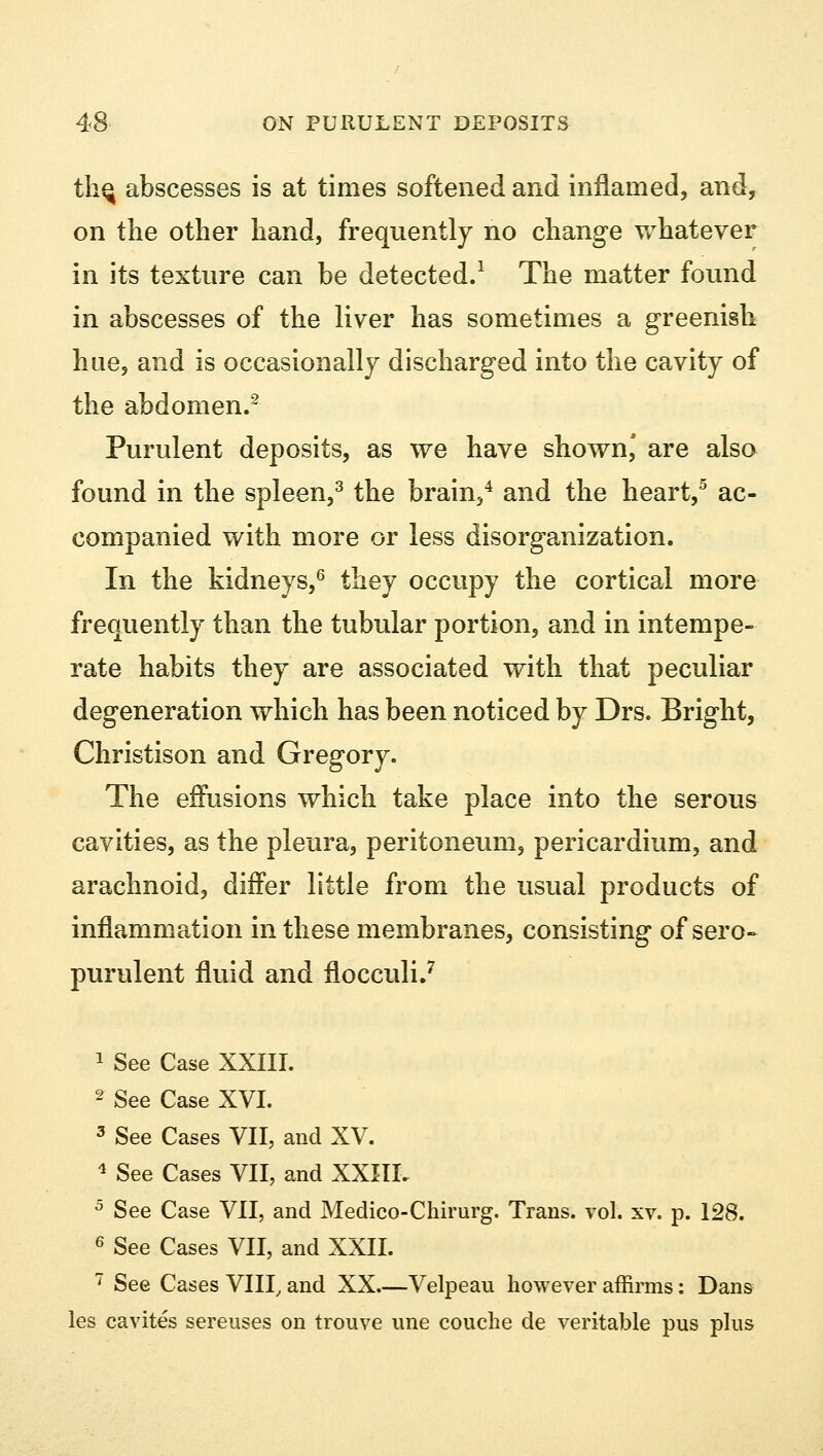 thq abscesses is at times softened and inflamed, and, on the other hand, frequently no change whatever in its texture can be detected.1 The matter found in abscesses of the liver has sometimes a greenish hue, and is occasionally discharged into the cavity of the abdomen.2 Purulent deposits, as we have shown,' are also found in the spleen,3 the brain,4 and the heart,5 ac- companied with more or less disorganization. In the kidneys,6 they occupy the cortical more frequently than the tubular portion, and in intempe- rate habits they are associated with that peculiar degeneration which has been noticed by Drs. Bright, Christison and Gregory. The effusions which take place into the serous cavities, as the pleura, peritoneum, pericardium, and arachnoid, differ little from the usual products of inflammation in these membranes, consisting of sero- purulent fluid and flocculi.7 1 See Case XXIII. 2 See Case XVI. 3 See Cases VII, and XV. 4 See Cases VII, and XXIIL 5 See Case VII, and Medico-Chirurg. Trans, vol. xv. p. 128. 6 See Cases VII, and XXII. 7 See Cases VIII, and XX—Velpeau however affirms: Dans les cavites sereuses on trouve une couche de veritable pus plus