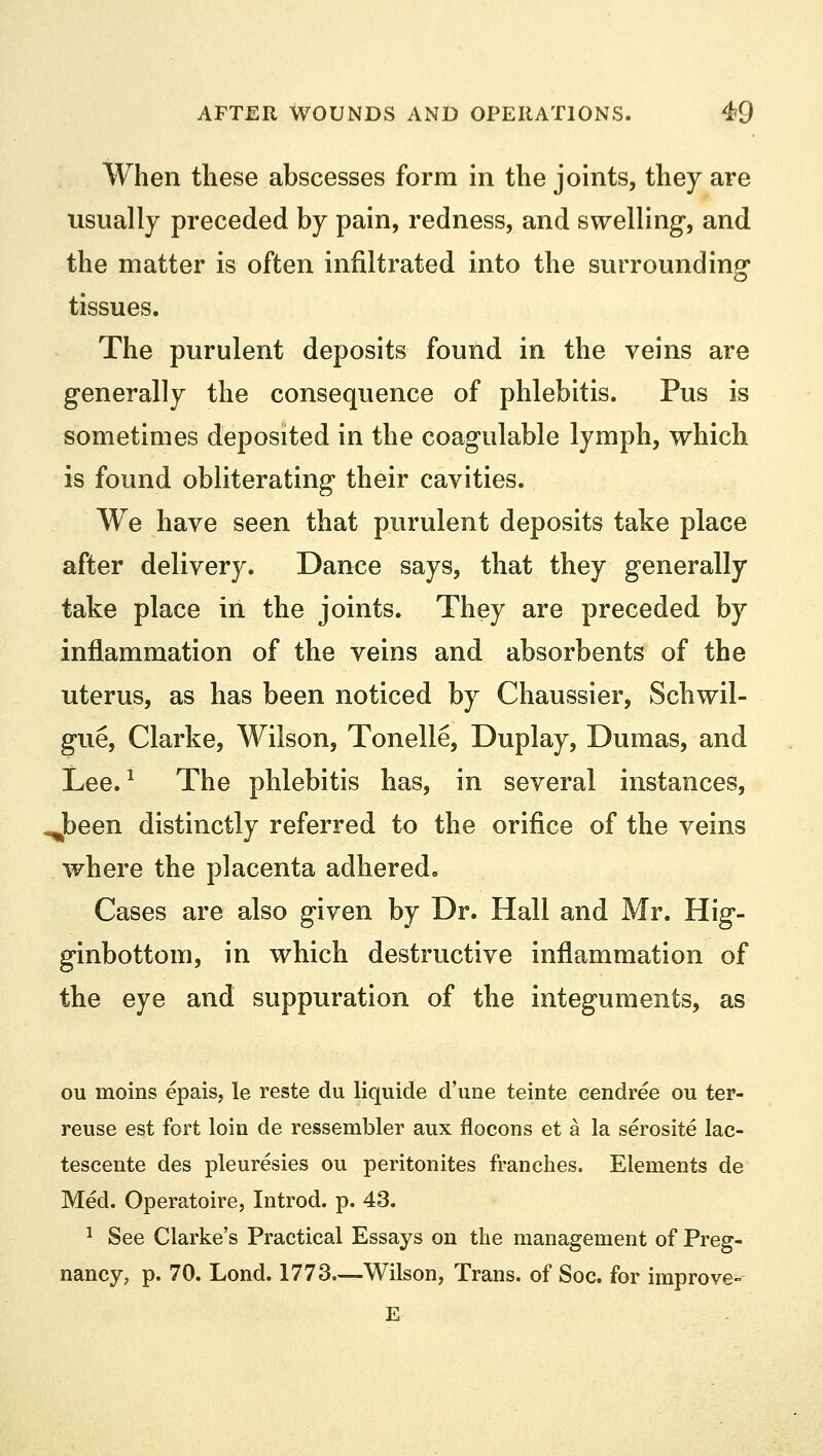 When these abscesses form in the joints, they are usually preceded by pain, redness, and swelling, and the matter is often infiltrated into the surrounding tissues. The purulent deposits found in the veins are generally the consequence of phlebitis. Pus is sometimes deposited in the coagulable lymph, which is found obliterating their cavities. We have seen that purulent deposits take place after delivery. Dance says, that they generally take place in the joints. They are preceded by inflammation of the veins and absorbents of the uterus, as has been noticed by Chaussier, Schwil- gue, Clarke, Wilson, Tonelle, Duplay, Dumas, and Lee.1 The phlebitis has, in several instances, Jbeen distinctly referred to the orifice of the veins where the placenta adhered. Cases are also given by Dr. Hall and Mr. Hig- ginbottom, in which destructive inflammation of the eye and suppuration of the integuments, as ou moins epais, le reste du liquide d'une teinte cendree ou ter- reuse est fort loin de ressembler aux flocons et a la serosite lac- tescente des pleuresies ou peritonites franches. Elements de Med. Operatoire, Introd. p. 43. 1 See Clarke's Practical Essays on the management of Preg- nancy, p. 70. Lond. 1773—Wilson, Trans, of Soc. for improve- E