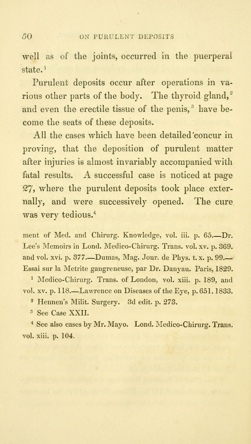 well as of the joints, occurred in the puerperal state.1 Purulent deposits occur after operations in va- rious other parts of the body. The thyroid gland,2 and even the erectile tissue of the penis,3 have be- come the seats of these deposits. All the cases which have been detailed concur in proving, that the deposition of purulent matter after injuries is almost invariably accompanied with fatal results. A successful case is noticed at page %7, where the purulent deposits took place exter- nally, and were successively opened. The cure was very tedious.4 merit of Med. and Chirurg. Knowledge, vol. iii. p. 65.—Dr. Lee's Memoirs in Lond. Medico-Chirurg. Trans, vol. xv. p. 369. and vol. xvi. p. 377 Dumas, Mag. Jour, de Phys. t. x. p. 99.— Essai sur la Metrite gangreneuse, par Dr. Danyau. Paris, 1829. 1 Medico-Chirurg. Trans, of London, vol. xiii. p. 189, and vol. xv. p. 118.—Lawrence on Diseases of the Eye, p. 651.1833. 2 Hennen's Milit. Surgery. 3d edit. p. 273. 5 See Case XXII. 4 See also cases by Mr. Mayo. Lond. Medico-Chirurg. Trans, vol. xiii. p. 104.