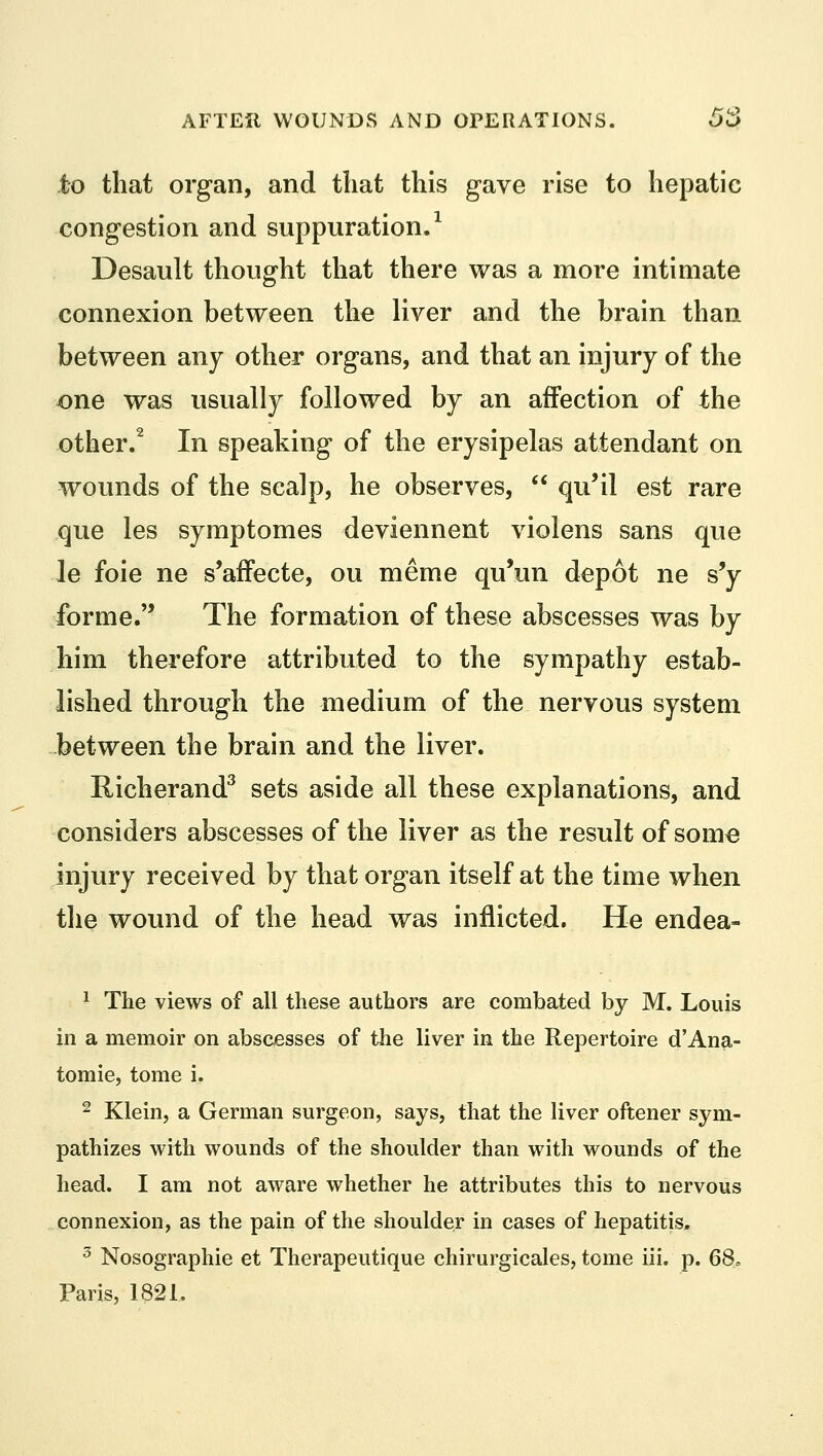 to that organ, and that this gave rise to hepatic congestion and suppuration.1 Desault thought that there was a more intimate connexion between the liver and the brain than between any other organs, and that an injury of the one was usually followed by an affection of the other.2 In speaking of the erysipelas attendant on wounds of the scalp, he observes,  qu'il est rare que les symptomes deviennent violens sans que le foie ne s'affecte, ou meme qu'un depot ne s'y forme. The formation of these abscesses was by him therefore attributed to the sympathy estab- lished through the medium of the nervous system between the brain and the liver. Richerand3 sets aside all these explanations, and considers abscesses of the liver as the result of some injury received by that organ itself at the time when the wound of the head was inflicted. He endea- 1 The views of all these authors are combated by M. Louis in a memoir on abscesses of the liver in the Repertoire d'Ana- tomie, tome i. 2 Klein, a German surgeon, says, that the liver oftener sym- pathizes with wounds of the shoulder than with wounds of the head. I am not aware whether he attributes this to nervous connexion, as the pain of the shoulder in cases of hepatitis. 3 Nosographie et Therapeutique chirurgicales, tome iii. p. 68, Paris, 182L