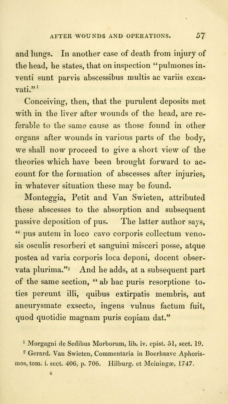 and lungs. In another case of death from injury of the head, he states, that on inspection pulmones in- vent! sunt parvis abscessibus multis ac variis exca- vati.1 Conceiving, then, that the purulent deposits met with in the liver after wounds of the head, are re- ferable to the same cause as those found in other organs after wounds in various parts of the body, we shall now proceed to give a short view of the theories which have been brought forward to ac- count for the formation of abscesses after injuries, in whatever situation these may be found. Monteggia, Petit and Van Swieten, attributed these abscesses to the absorption and subsequent passive deposition of pus. The latter author says,  pus autem in loco cavo corporis collectum veno- sis osculis resorberi et sanguini misceri posse, atque postea ad varia corporis loca deponi, docent obser- vata plurima.2 And he adds, at a subsequent part of the same section,  ab hac puris resorptione to- ties pereunt illi, quibus extirpatis membris, aut aneurysmate exsecto, ingens vulnus factum fuit, quod quotidie magnam puris copiam dat. 1 Morgagni de Sedibus Morbc-rum, lib. iv. epist. 51, sect. 19. 2 Gerard. Van Swieten, Commentaria in Boerhaave Aphoris- mos, torn. i. sect. 406, p. 706. Hilburg. et Meiningse, 1747.