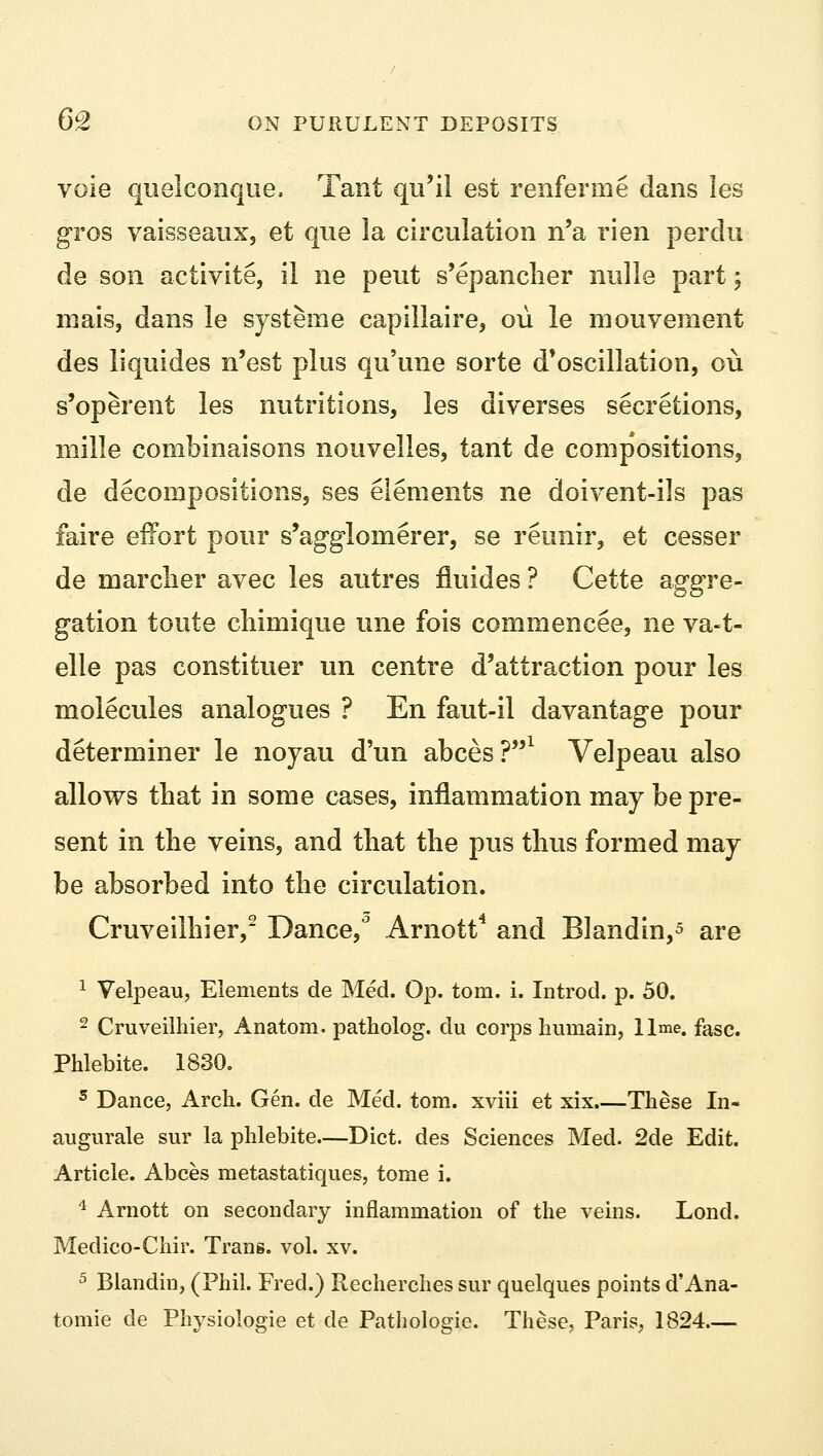 vole quelconque. Tant qu'il est renferme dans les gros vaisseaux, et que la circulation n'a rien perdu de son activite, il ne peut s'epancher nulle part; mais, dans le systeme capillaire, ou le mouvement des liquides n'est plus qu'une sorte d'oscillation, ou s'operent les nutritions, les diverses secretions, mille combinaisons nouvelles, tant de compositions, de decompositions, ses elements ne doivent-ils pas faire effort pour s'agglornerer, se reunir, et cesser de marclier avec les autres fluides ? Cette aggre- gation toute chimique une fois commencee, ne va-t- elle pas constituer un centre d'attraction pour les molecules analogues ? En faut-il davantage pour determiner le noyau d'un abces?1 Velpeau also allows that in some cases, inflammation may be pre- sent in the veins, and that the pus thus formed may be absorbed into the circulation. Cruveilhier,2 Dance/ Arnott4 and Blandin,5 are 1 Velpeau, Elements de Med. Op. torn. i. Introd. p. 50. 2 Cruveilhier, Anatom. patholog. du corps liumain, lime. fasc. Phlebite. 1830. 5 Dance, Arch. Gen. de Med. torn, xviii et xix These In- augurate sur la phlebite—Diet, des Sciences Med. 2de Edit. Article. Abces metastatiques, tome i. 4 Arnott on secondary inflammation of the veins. Lond. Medico-Chir. Trans, vol. xv. 5 Blandin, (Phil. Fred.) Recherches sur quelques points d'Ana- tomie de Physiologie et de Pathologic. These, Paris, 1824