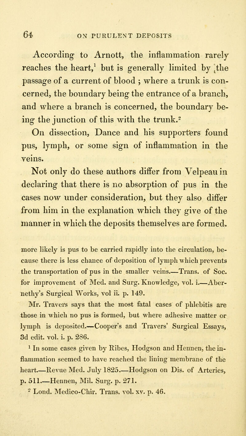 According to Arnott, the inflammation rarely readies the heart,1 but is generally limited by ^the passage of a current of blood ; where a trunk is con- cerned, the boundary being the entrance of a branch, and where a branch is concerned, the boundary be- ing the junction of this with the trunk.2 On dissection. Dance and his supporters found pus, lymph, or some sign of inflammation in the veins. Not only do these authors differ from Velpeau in declaring that there is no absorption of pus in the cases now under consideration, but they also differ from him in the explanation which they give of the manner in which the deposits themselves are formed. more likely is pus to be carried rapidly into the circulation, be- cause there is less chance of deposition of lymph which prevents the transportation of pus in the smaller veins.—Trans, of Soc. for improvement of Med. and Surg. Knowledge, vol. i.—Aber- nethy's Surgical Works, vol ii. p. 149. Mr. Travers says that the most fatal cases of phlebitis are those in which no pus is formed, but where adhesive matter or lymph is deposited.—Cooper's and Travers' Surgical Essays, 3d edit. vol. i. p. 286. 1 In some cases given by Ribes, Hodgson and Hennen, the in- flammation seemed to have reached the lining membrane of the heart.—Revue Med. July 1825 Hodgson on Dis. of Arteries, p. 511 Hennen, Mil. Surg. p. 271. 2 Lond. Medico-Chir. Trans, vol. xv. p. 46.