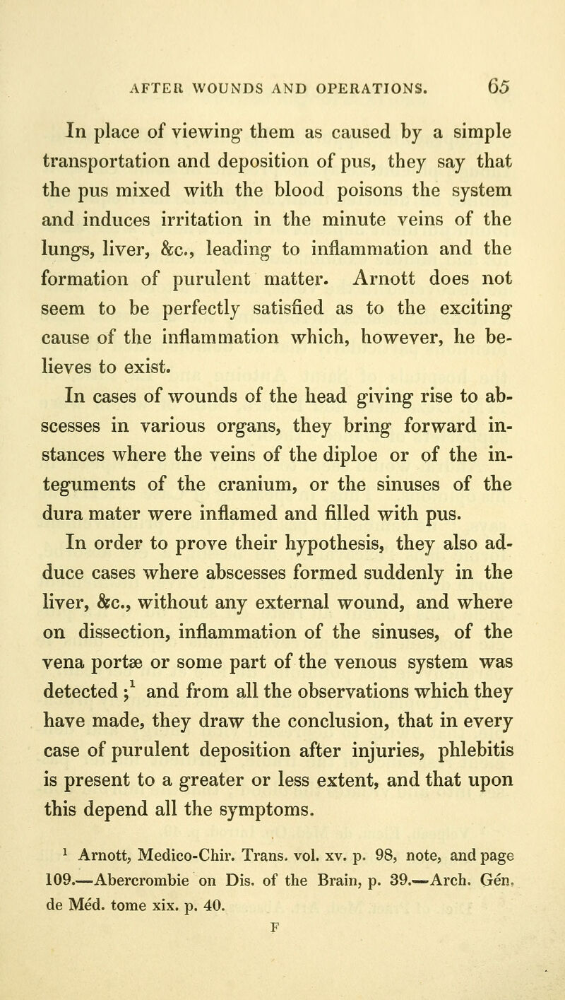 In place of viewing them as caused by a simple transportation and deposition of pus, they say that the pus mixed with the blood poisons the system and induces irritation in the minute veins of the lungs, liver, &c, leading to inflammation and the formation of purulent matter. Arnott does not seem to be perfectly satisfied as to the exciting cause of the inflammation which, however, he be- lieves to exist. In cases of wounds of the head giving rise to ab- scesses in various organs, they bring forward in- stances where the veins of the diploe or of the in- teguments of the cranium, or the sinuses of the dura mater were inflamed and filled with pus. In order to prove their hypothesis, they also ad- duce cases where abscesses formed suddenly in the liver, &c., without any external wound, and where on dissection, inflammation of the sinuses, of the vena portse or some part of the venous system was detected ;* and from all the observations which, they have made, they draw the conclusion, that in every case of purulent deposition after injuries, phlebitis is present to a greater or less extent, and that upon this depend all the symptoms. 1 Arnott, Medico-Chir. Trans- vol. xv. p. 98, note, and page 109.—Abercrombie on Dis, of the Brain, p. 39.—Arch. Gen, de Med. tome xix. p. 40. F