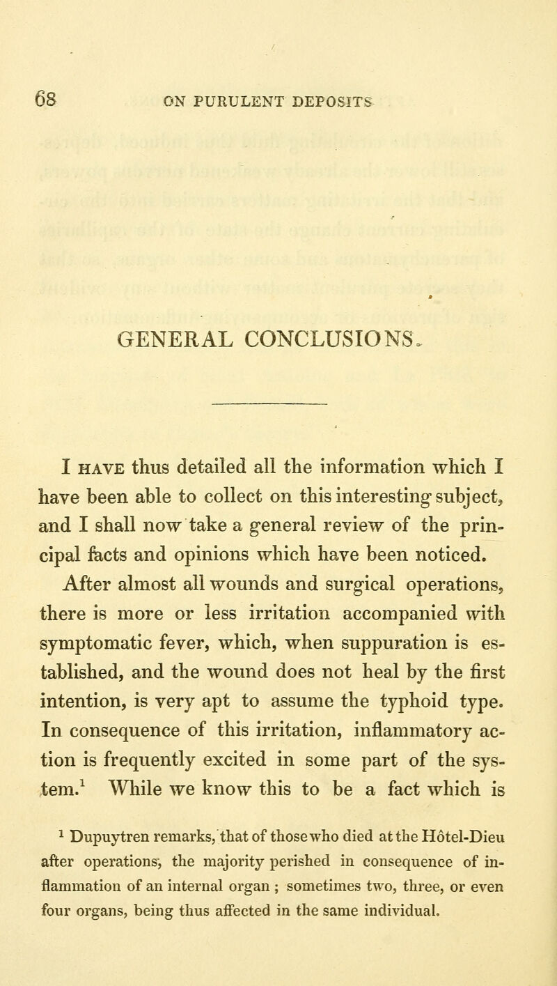 GENERAL CONCLUSIONS I have thus detailed all the information which I have been able to collect on this interesting subject, and I shall now take a general review of the prin- cipal facts and opinions which have been noticed. After almost all wounds and surgical operations, there is more or less irritation accompanied with symptomatic fever, which, when suppuration is es- tablished, and the wound does not heal by the first intention, is very apt to assume the typhoid type. In consequence of this irritation, inflammatory ac- tion is frequently excited in some part of the sys- tem.1 While we know this to be a fact which is 1 Dupuytren remarks, that of those who died at the Hotel-Dieu after operations-, the majority perished in consequence of in- flammation of an internal organ ; sometimes two, three, or even four organs, being thus affected in the same individual.