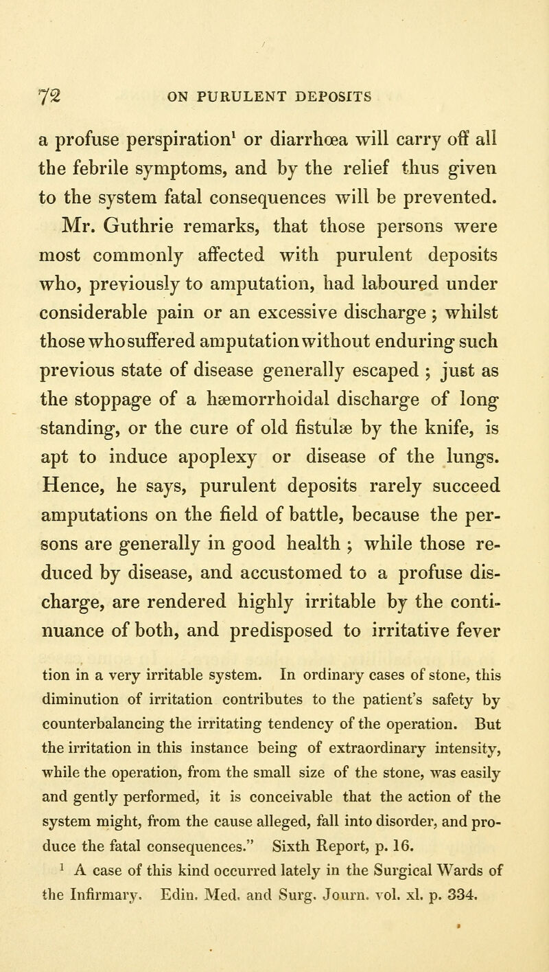 a profuse perspiration1 or diarrhoea will carry off all the febrile symptoms, and by the relief thus given to the system fatal consequences will be prevented. Mr. Guthrie remarks, that those persons were most commonly affected with purulent deposits who, previously to amputation, had laboured under considerable pain or an excessive discharge ; whilst those who suffered amputation without enduring such previous state of disease generally escaped ; just as the stoppage of a hemorrhoidal discharge of long standing, or the cure of old fistulae by the knife, is apt to induce apoplexy or disease of the lungs. Hence, he says, purulent deposits rarely succeed amputations on the field of battle, because the per- sons are generally in good health ; while those re- duced by disease, and accustomed to a profuse dis- charge, are rendered highly irritable by the conti- nuance of both, and predisposed to irritative fever tion in a very irritable system. In ordinary cases of stone, this diminution of irritation contributes to the patient's safety by counterbalancing the irritating tendency of the operation. But the irritation in this instance being of extraordinary intensity, while the operation, from the small size of the stone, was easily and gently performed, it is conceivable that the action of the system might, from the cause alleged, fall into disorder, and pro- duce the fatal consequences. Sixth Report, p. 16. 1 A case of this kind occurred lately in the Surgical Wards of the Infirmary. Edin. Med, and Surg, Journ. vol. xl. p. 334.