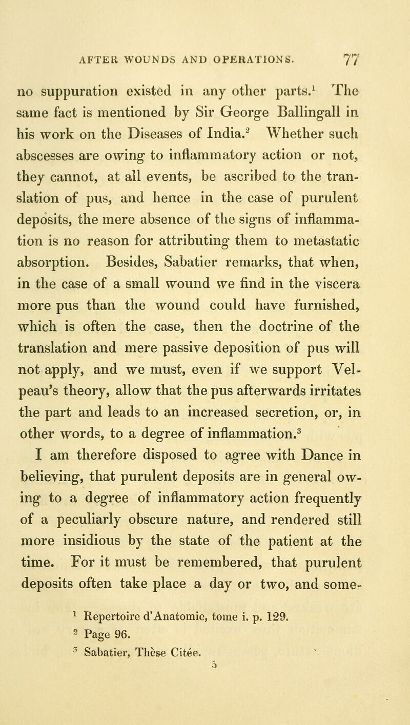 no suppuration existed in any other parts.1 The same fact is mentioned by Sir George Ballingall in his work on the Diseases of India.2 Whether such abscesses are owing to inflammatory action or not, they cannot, at all events, be ascribed to the tran- slation of pus, and hence in the case of purulent deposits, the mere absence of the signs of inflamma- tion is no reason for attributing them to metastatic absorption. Besides, Sabatier remarks, that when, in the case of a small wound we find in the viscera more pus than the wound could have furnished, which is often the case, then the doctrine of the translation and mere passive deposition of pus will not apply, and we must, even if we support Vel- peau's theory, allow that the pus afterwards irritates the part and leads to an increased secretion, or, in other words, to a degree of inflammation.3 I am therefore disposed to agree with Dance in believing, that purulent deposits are in general ow- ing to a degree of inflammatory action frequently of a peculiarly obscure nature, and rendered still more insidious by the state of the patient at the time. For it must be remembered, that purulent deposits often take place a day or two, and some- 1 Repertoire d'Anatomie, tome i. p. 129. 2 Page 96. 3 Sabatier, These Citee.