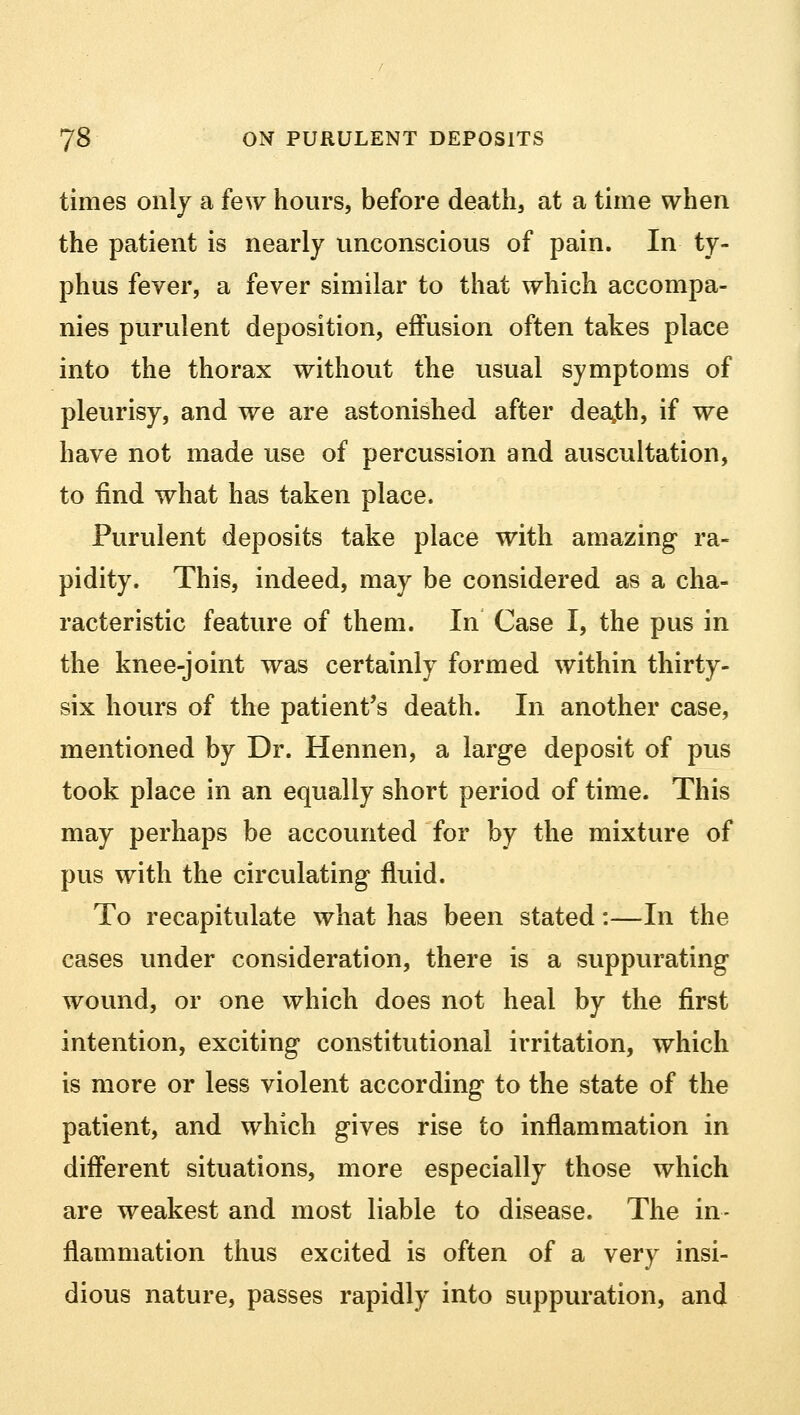 times only a few hours, before death, at a time when the patient is nearly unconscious of pain. In ty- phus fever, a fever similar to that which accompa- nies purulent deposition, effusion often takes place into the thorax without the usual symptoms of pleurisy, and we are astonished after dearth, if we have not made use of percussion and auscultation, to find what has taken place. Purulent deposits take place with amazing ra- pidity. This, indeed, may be considered as a cha- racteristic feature of them. In Case I, the pus in the knee-joint was certainly formed within thirty- six hours of the patient's death. In another case, mentioned by Dr. Hennen, a large deposit of pus took place in an equally short period of time. This may perhaps be accounted for by the mixture of pus with the circulating fluid. To recapitulate what has been stated:—In the cases under consideration, there is a suppurating wound, or one which does not heal by the first intention, exciting constitutional irritation, which is more or less violent according to the state of the patient, and which gives rise to inflammation in different situations, more especially those which are weakest and most liable to disease. The in- flammation thus excited is often of a very insi- dious nature, passes rapidly into suppuration, and