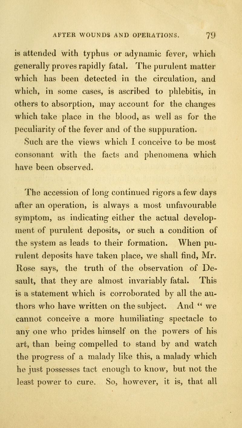 is attended with typhus or adynamic fever, which generally proves rapidly fatal. The purulent matter which has been detected in the circulation, and which, in some cases, is ascribed to phlebitis, in others to absorption, may account for the changes which take place in the blood, as well as for the peculiarity of the fever and of the suppuration. Such are the views which I conceive to be most consonant with the facts and phenomena which have been observed. The accession of long continued rigors a few days after an operation, is always a most unfavourable symptom, as indicating either the actual develop- ment of purulent deposits, or such a condition of the system as leads to their formation. When pu- rulent deposits have taken place, we shall find, Mr. Rose says, the truth of the observation of De- sault, that they are almost invariably fatal. This is a statement which is corroborated by all the au- thors who have written on the subject. And  we cannot conceive a more humiliating- spectacle to any one who prides himself on the powers of his art, than being compelled to stand by and watch the progress of a malady like this, a malady which he just possesses tact enough to know, but not the least power to cure. So, however, it is, that all