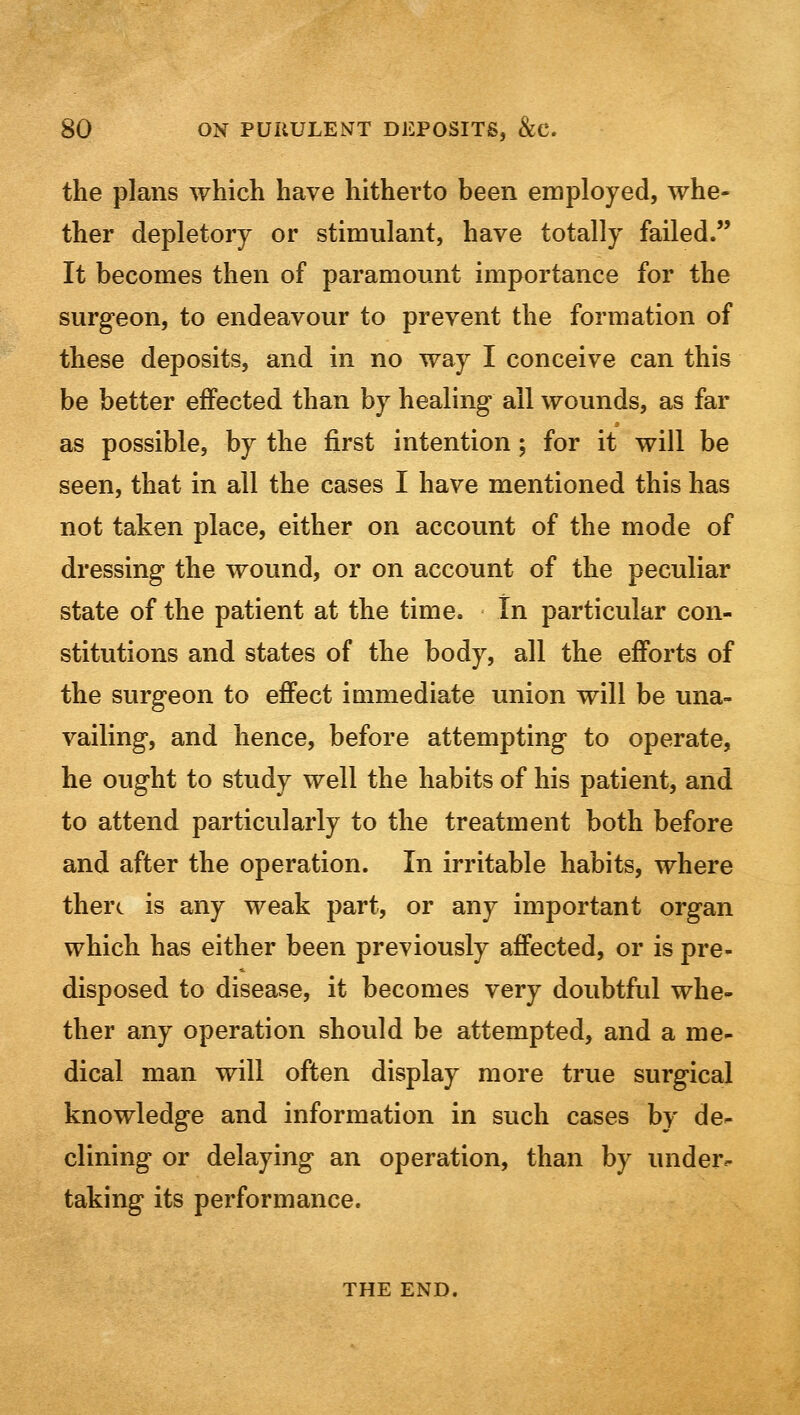 the plans which have hitherto been employed, whe- ther depletory or stimulant, have totally failed. It becomes then of paramount importance for the surgeon, to endeavour to prevent the formation of these deposits, and in no way I conceive can this be better effected than by healing all wounds, as far as possible, by the first intention; for it will be seen, that in all the cases I have mentioned this has not taken place, either on account of the mode of dressing the wound, or on account of the peculiar state of the patient at the time. In particular con- stitutions and states of the body, all the efforts of the surgeon to effect immediate union will be una- vailing, and hence, before attempting to operate, he ought to study well the habits of his patient, and to attend particularly to the treatment both before and after the operation. In irritable habits, where there is any weak part, or any important organ which has either been previously affected, or is pre- disposed to disease, it becomes very doubtful whe- ther any operation should be attempted, and a me- dical man will often display more true surgical knowledge and information in such cases by de- clining or delaying an operation, than by under- taking its performance. THE END.