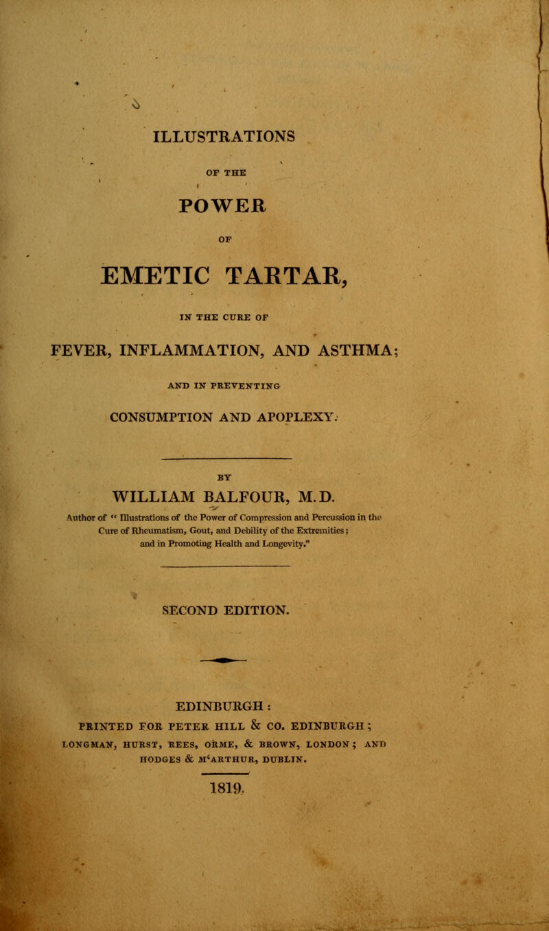 OF THE POWER OP EMETIC TARTAR, IN THE CURE OF FEVER, INFLAMMATION, AND ASTHMA; AND IN PREVENTING CONSUMPTION AND APOPLEXY. BY WILLIAM BALFOUR, M.D. Author of  Illustrations of the Power of Compression and Percussion in the Cure of Rheumatism, Gout, and Debility of the Extremities; and in Promoting Health and Longevity. SECOND EDITION. EDINRURGH : PRINTED FOR. PETER HILL & CO. EDINBURGH ; LONGMAN, HURST, REES, ORME, & BROWN, LONDON ; AND HODGES & M'ARTHUR, DUBLIN. 1819.