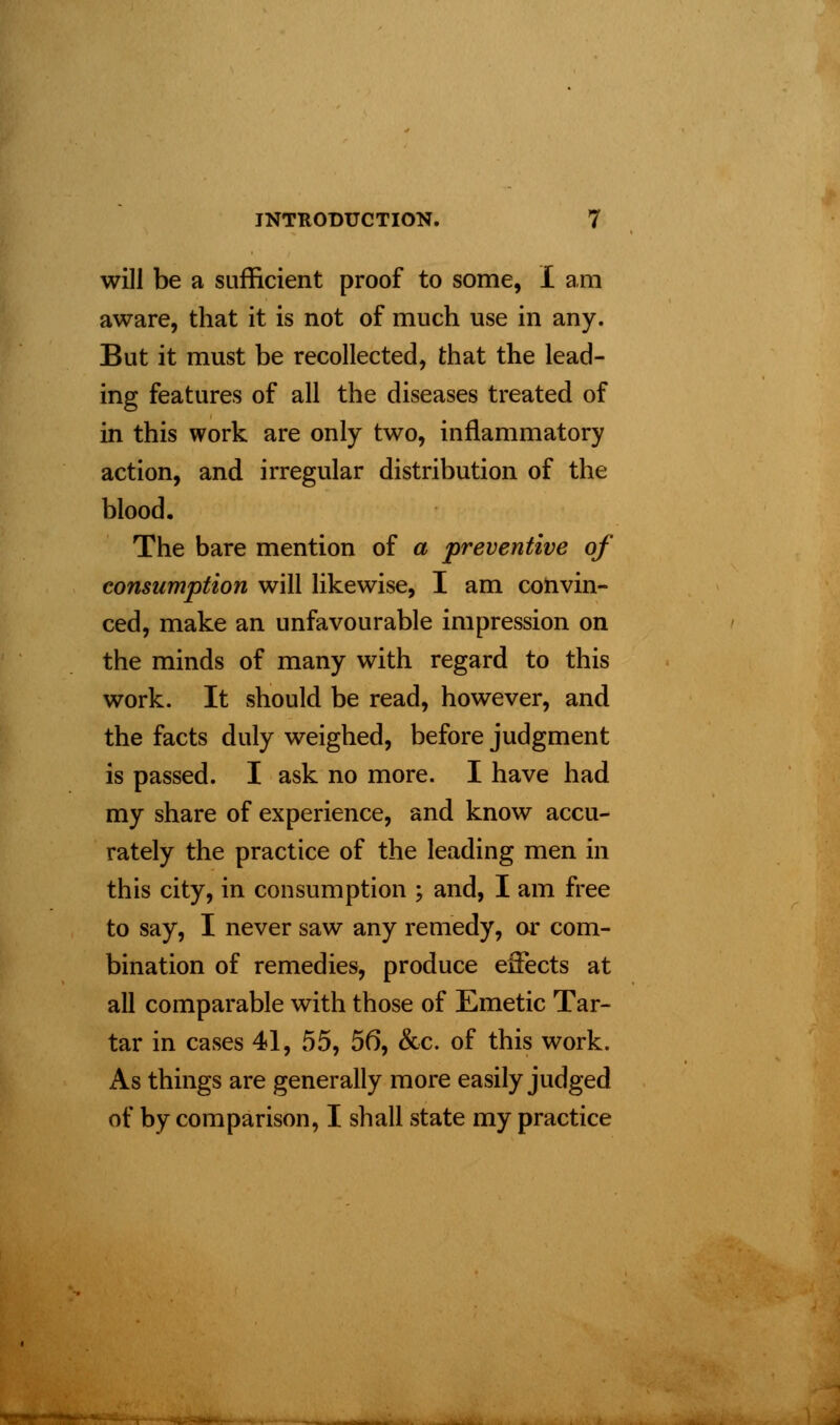 will be a sufficient proof to some, I am aware, that it is not of much use in any. But it must be recollected, that the lead- ing features of all the diseases treated of in this work are only two, inflammatory action, and irregular distribution of the blood. The bare mention of a preventive of consumption will likewise, I am convin- ced, make an unfavourable impression on the minds of many with regard to this work. It should be read, however, and the facts duly weighed, before judgment is passed. I ask no more. I have had my share of experience, and know accu- rately the practice of the leading men in this city, in consumption ; and, I am free to say, I never saw any remedy, or com- bination of remedies, produce effects at all comparable with those of Emetic Tar- tar in cases 41, 55, 56, &e. of this work. As things are generally more easily judged of by comparison, I shall state my practice