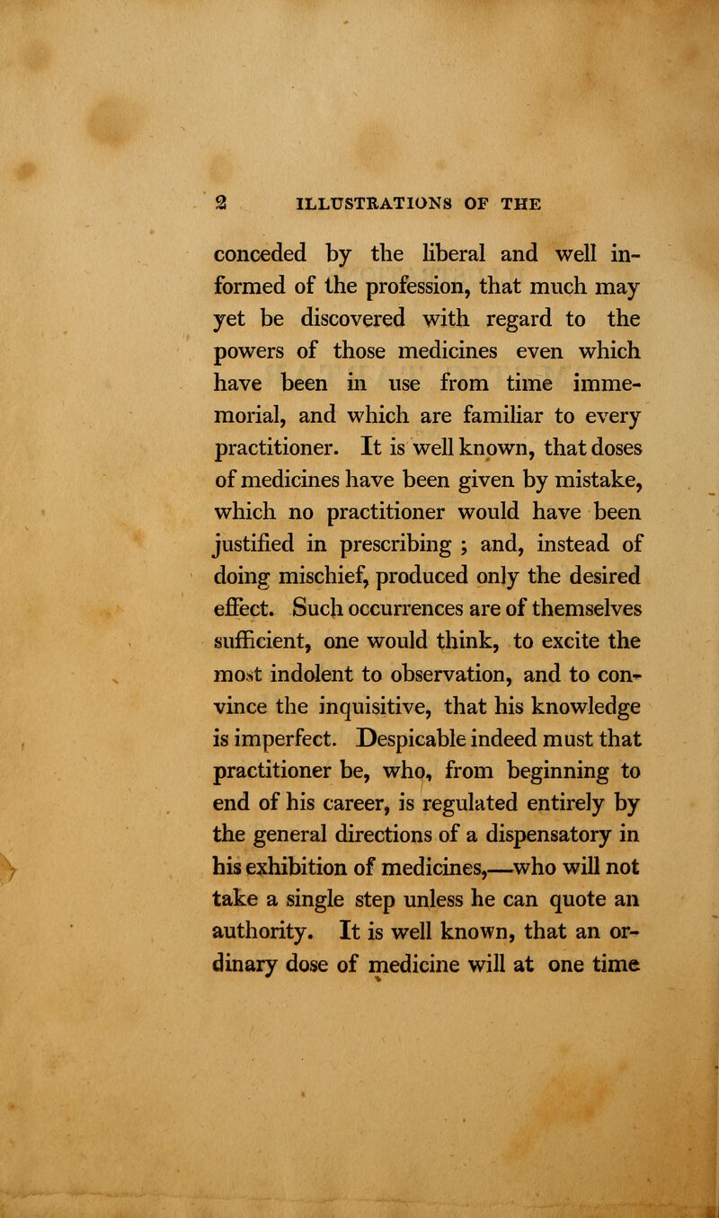 conceded by the liberal and well in- formed of the profession, that much may yet be discovered with regard to the powers of those medicines even which have been in use from time imme- morial, and which are familiar to every practitioner. It is well known, that doses of medicines have been given by mistake, which no practitioner would have been justified in prescribing ; and, instead of doing mischief, produced only the desired effect. Such occurrences are of themselves sufficient, one would think, to excite the most indolent to observation, and to con- vince the inquisitive, that his knowledge is imperfect. Despicable indeed must that practitioner be, who, from beginning to end of his career, is regulated entirely by the general directions of a dispensatory in his exhibition of medicines,—who will not take a single step unless he can quote an authority. It is well known, that an or- dinary dose of medicine will at one time