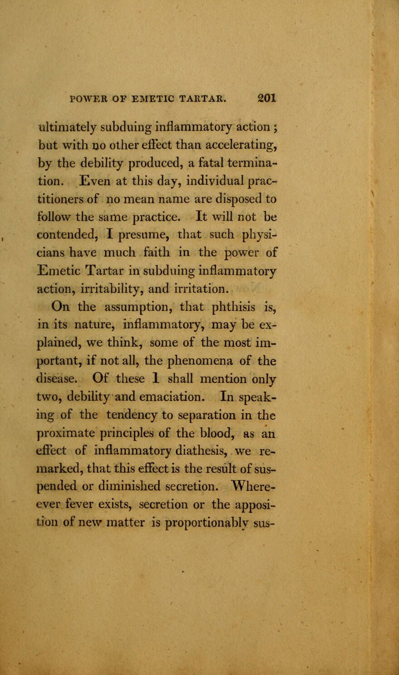 ultimately subduing inflammatory action; but with no other effect than accelerating, by the debility produced, a fatal termina- tion. Even at this day, individual prac- titioners of no mean name are disposed to follow the same practice. It will not be contended, I presume, that such physi- cians have much faith in the power of Emetic Tartar in subduing inflammatory action, irritability, and irritation. On the assumption, that phthisis is, in its nature, inflammatory, may be ex- plained, we think, some of the most im- portant, if not all, the phenomena of the disease. Of these 1 shall mention only two, debility and emaciation. In speak- ing of the tendency to separation in the proximate principles of the blood, as an effect of inflammatory diathesis, we re- marked, that this effect is the result of sus- pended or diminished secretion. Where- ever fever exists, secretion or the apposi- tion of new matter is proportion ably sus-