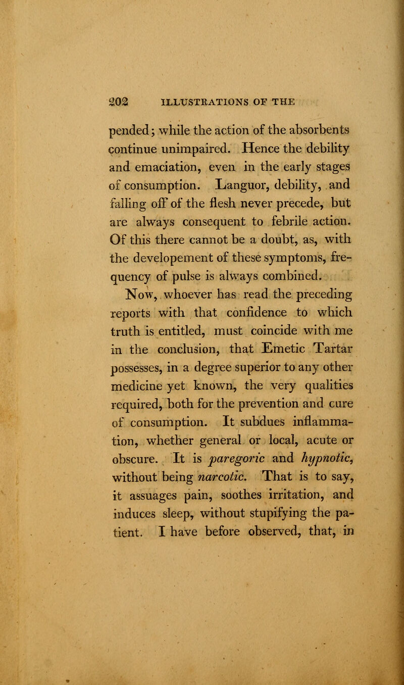 pended; while the action of the absorbents continue unimpaired. Hence the debility and emaciation, even in the early stages of consumption. Languor, debility, and failing off of the flesh never precede, but are always consequent to febrile action. Of this there cannot be a doubt, as, with the developement of these symptoms, fre- quency of pulse is always combined. Now, whoever has read the preceding reports with that confidence to which truth is entitled, must coincide with me in the conclusion, that Emetic Tartar possesses, in a degree superior to any other medicine yet known, the very qualities required, both for the prevention and cure of consumption. It subdues inflamma- tion, whether general or local, acute or obscure. It is paregoric and hypnotic, without being narcotic. That is to say, it assuages pain, soothes irritation, and induces sleep, without stupifying the pa- tient. I have before observed, that, in