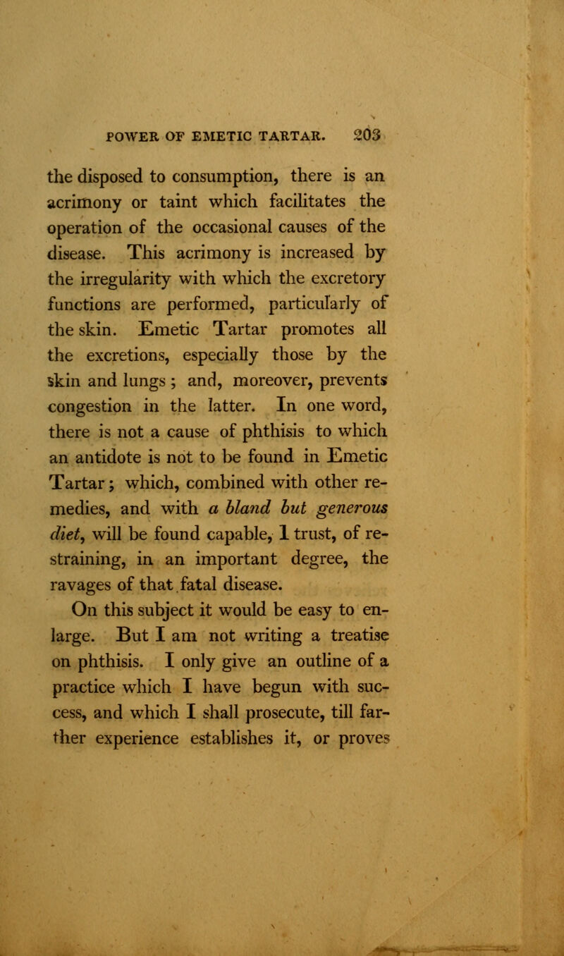 the disposed to consumption, there is an acrimony or taint which facilitates the operation of the occasional causes of the disease. This acrimony is increased by the irregularity with which the excretory functions are performed, particularly of the skin. Emetic Tartar promotes all the excretions, especially those by the skin and lungs; and, moreover, prevents congestion in the latter. In one word, there is not a cause of phthisis to which an antidote is not to be found in Emetic Tartar; which, combined with other re- medies, and with a bland but generous diet, will be found capable, 1 trust, of re- straining, in an important degree, the ravages of that fatal disease. On this subject it would be easy to en- large. But I am not writing a treatise on phthisis. I only give an outline of a practice which I have begun with suc- cess, and which I shall prosecute, till far- ther experience establishes it, or proves