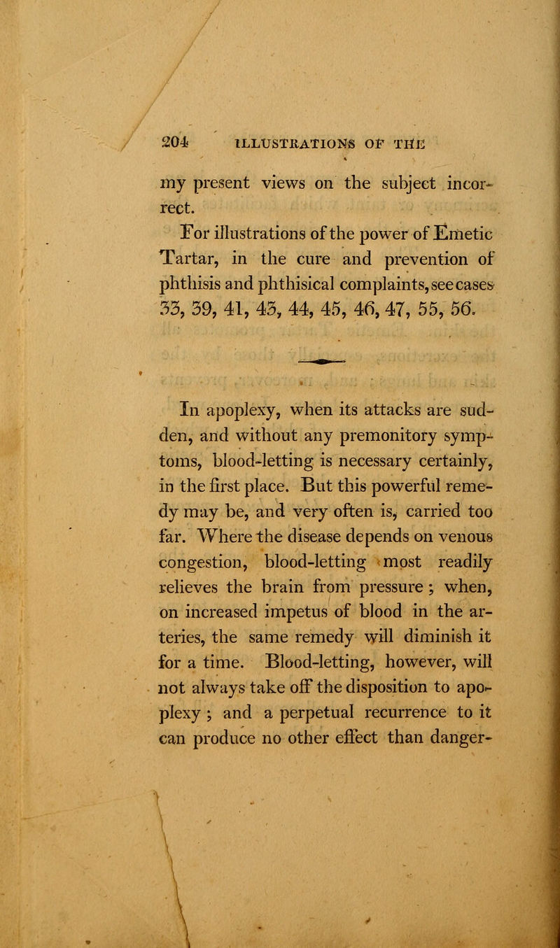 my present views on the subject incor- rect. For illustrations of the power of Emetic Tartar, in the cure and prevention of phthisis and phthisical complaints, see cases 33, 39, 41, 43, 44, 45, 46, 47, 55, 56. In apoplexy, when its attacks are sud- den, and without any premonitory symp- toms, blood-letting is necessary certainly, in the first place. But this powerful reme- dy may be, and very often is, carried too far. Where the disease depends on venous congestion, blood-letting most readily relieves the brain from pressure ; when, on increased impetus of blood in the ar- teries, the same remedy will diminish it for a time. Blood-letting, however, will not always take off the disposition to apo- plexy ; and a perpetual recurrence to it can produce no other effect than danger-