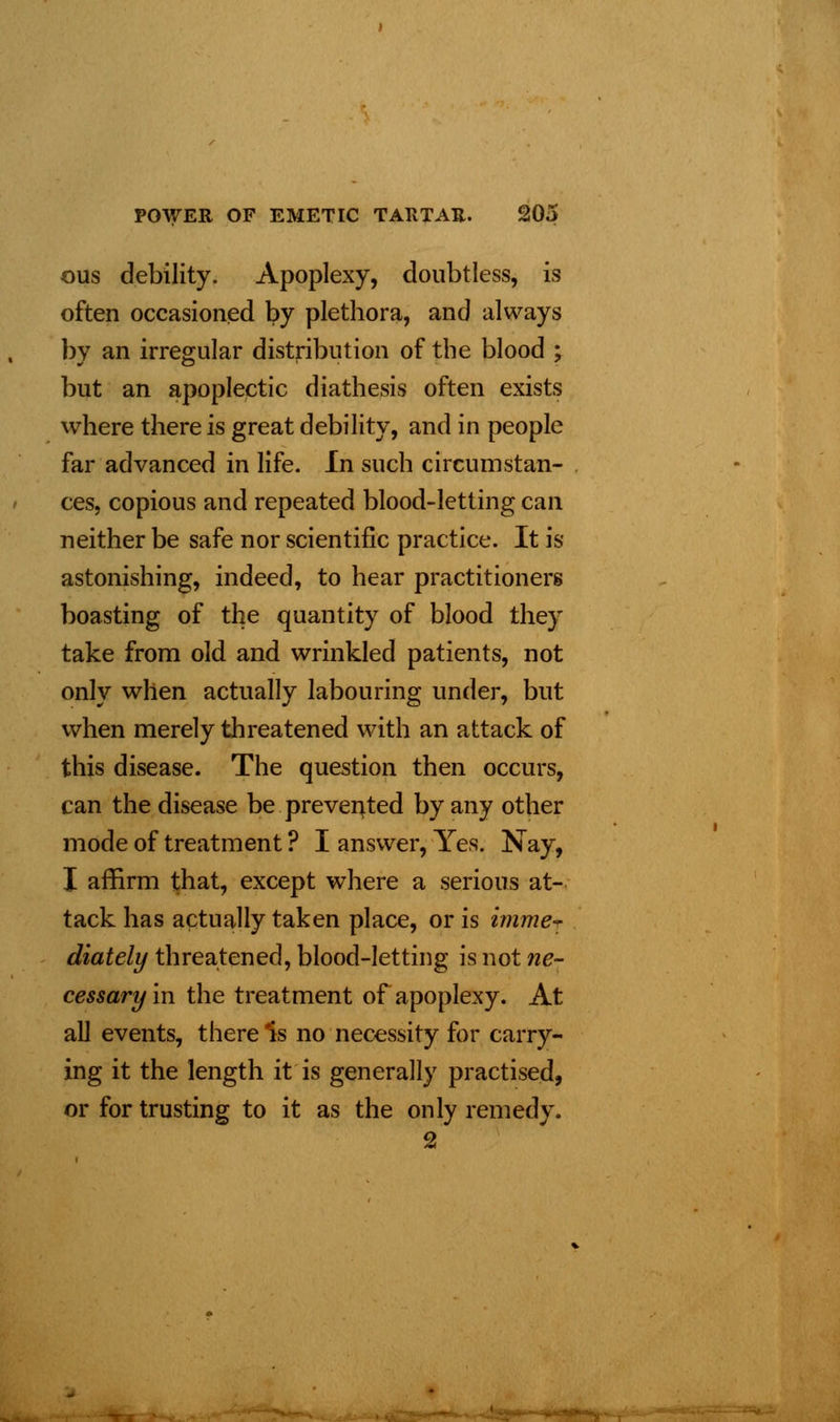ous debility. Apoplexy, doubtless, is often occasioned by plethora, and always by an irregular distribution of the blood ; but an apoplectic diathesis often exists where there is great debility, and in people far advanced in life. In such circumstan- ces, copious and repeated blood-letting can neither be safe nor scientific practice. It is astonishing, indeed, to hear practitioners boasting of the quantity of blood they take from old and wrinkled patients, not only when actually labouring under, but when merely threatened with an attack of this disease. The question then occurs, can the disease be prevented by any other mode of treatment ? I answer, Yes. Nay, I affirm that, except where a serious at- tack has actually taken place, or is imme- diately threatened, blood-letting is not ne- cessary in the treatment of apoplexy. At all events, there ^s no necessity for carry- ing it the length it is generally practised, or for trusting to it as the only remedy. 2