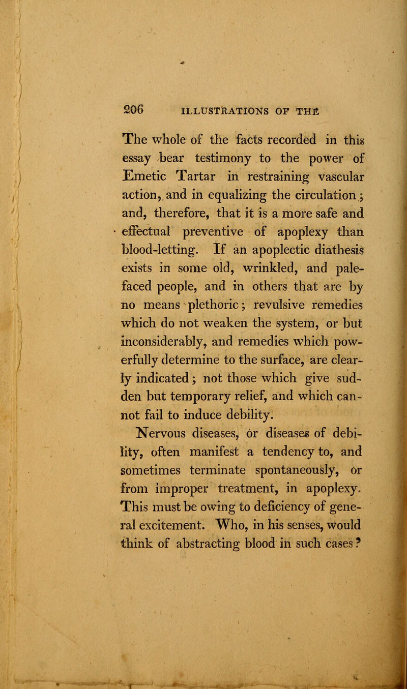 The whole of the facts recorded in this essay bear testimony to the power of Emetic Tartar in restraining vascular action, and in equalizing the circulation; and, therefore, that it is a more safe and effectual preventive of apoplexy than blood-letting. If an apoplectic diathesis exists in some old, wrinkled, and pale- faced people, and in others that are by no means * plethoric; revulsive remedies which do not weaken the system, or but inconsiderably, and remedies which pow- erfully determine to the surface, are clear- ly indicated; not those which give sud- den but temporary relief, and which can- not fail to induce debility. Nervous diseases, or disease* of debi- lity, often manifest a tendency to, and sometimes terminate spontaneously, or from improper treatment, in apoplexy. This must be owing to deficiency of gene- ral excitement. Who, in his senses, would think of abstracting blood in such cases ?