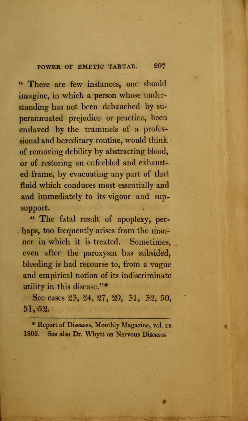 There are few instances, one should imagine, in which a person whose under- standing has not been debauched by su- perannuated prejudice or practice, been enslaved by the trammels of a profes- sional and hereditary routine, would think of removing debility by abstracting blood, or of restoring an enfeebled and exhaust- ed frame, by evacuating any part of that fluid which conduces most essentially and and immediately to its vigour and sup- support. The fatal result of apoplexy, per- haps, too frequently arises from the man- ner in which it is treated. Sometimes, even after the paroxysm has subsided, bleeding is had recourse to, from a vague and empirical notion of its indiscriminate utility in this disease.* See cases 23, 24, 27, 29, 31, 32, 50, 51,52. * Report of Diseases, Monthly Magazine, vol. xx 1805. See also Dr. Whytt on Nervous Diseases,