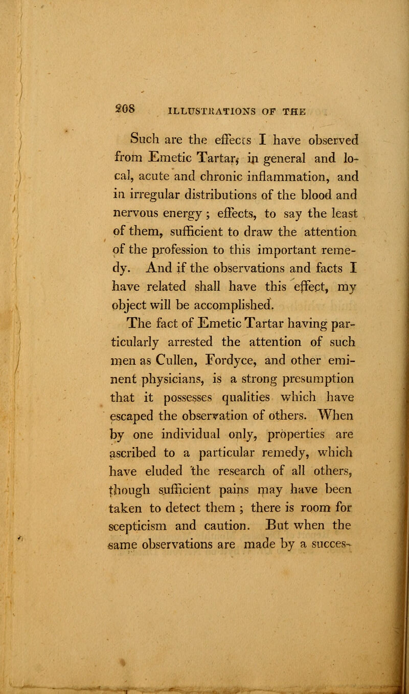 Such are the effeccs I have observed from Emetic Tartar,* in general and lo- cal, acute and chronic inflammation, and in irregular distributions of the blood and nervous energy; effects, to say the least of them, sufficient to draw the attention of the profession to this important reme- dy. And if the observations and facts I have related shall have this effect, my object will be accomplished. The fact of Emetic Tartar having par- ticularly arrested the attention of such men as Cullen, Fordyce, and other emi- nent physicians, is a strong presumption that it possesses qualities which have escaped the observation of others. When by one individual only, properties are ascribed to a particular remedy, which have eluded 'the research of all others, though sufficient pains may have been taken to detect them ; there is room for scepticism and caution. But when the same observations are made by a succes-