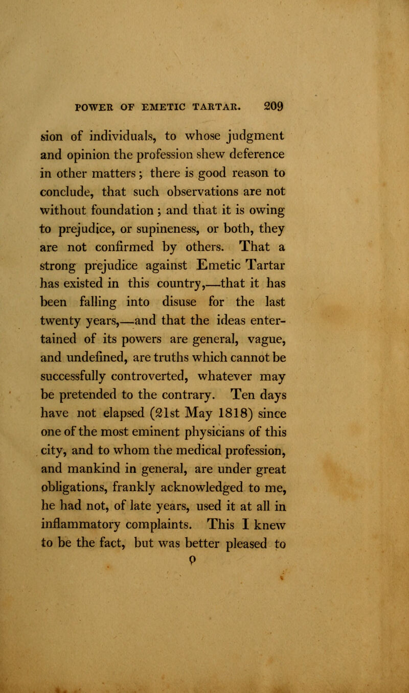sion of individuals, to whose judgment and opinion the profession shew deference in other matters; there is good reason to conclude, that such observations are not without foundation ; and that it is owing to prejudice, or supineness, or both, they are not confirmed by others. That a strong prejudice against Emetic Tartar has existed in this country,—that it has been falling into disuse for the last twenty years,—and that the ideas enter- tained of its powers are general, vague, and undefined, are truths which cannot be successfully controverted, whatever may be pretended to the contrary. Ten days have not elapsed (21st May 1818) since one of the most eminent physicians of this city, and to whom the medical profession, and mankind in general, are under great obligations, frankly acknowledged to me, he had not, of late years, used it at all in inflammatory complaints. This I knew to be the fact, but was better pleased to P