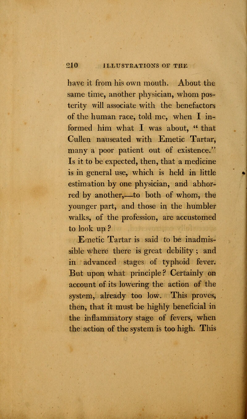 have it from his own mouth. About the same time, another physician, whom pos- terity will associate with the benefactors of the human race, told me, when I in- formed him what I was about,  that Cullen nauseated with Emetic Tartar, many a poor patient out of existence. Is it to be expected, then, that a medicine is in general use, which is held in little estimation by one physician, and abhor- red by another,—to both of whom, the younger part, and those in the humbler walks, of the profession, are accustomed to look up ? Emetic Tartar is said to be inadmis- sible where there is great debility ; and in advanced stages of typhoid fever. But upon what principle? Certainly on account of its lowering the action of the system, already too low. This proves, then, that it must be highly beneficial in the inflammatory stage of fevers, when the action of the system is too high. This