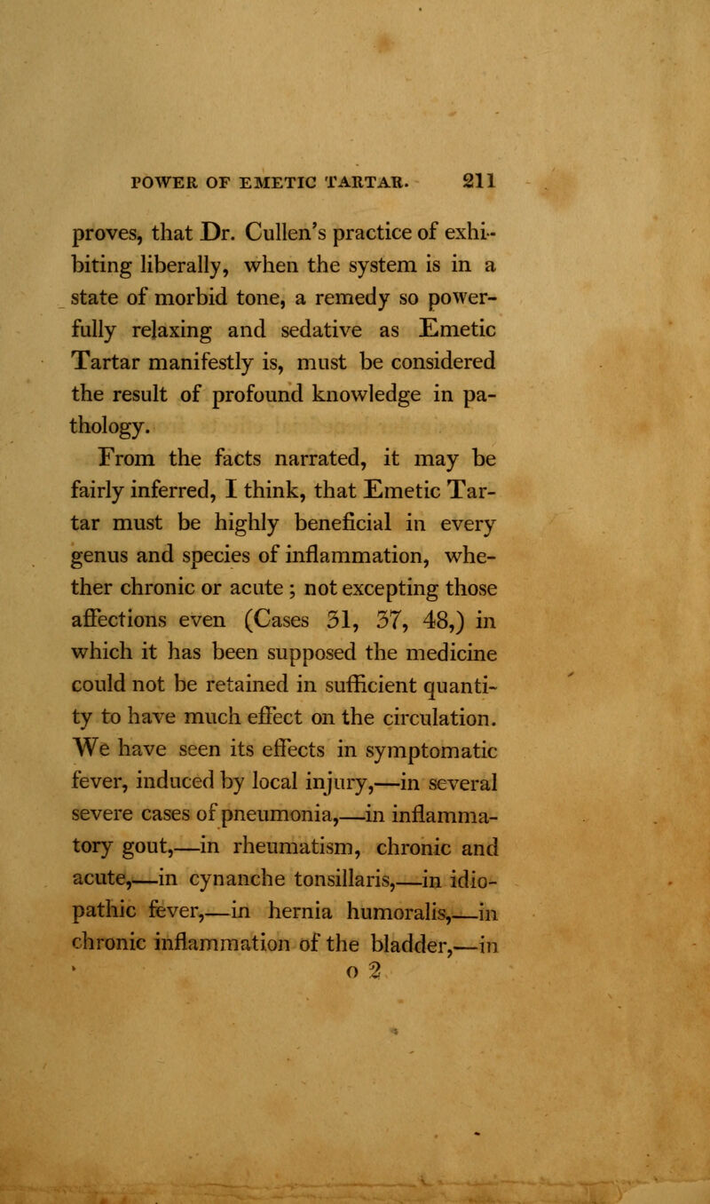 proves, that Dr. Cullen's practice of exhi- biting liberally, when the system is in a state of morbid tone, a remedy so power- fully relaxing and sedative as Emetic Tartar manifestly is, must be considered the result of profound knowledge in pa- thology. From the facts narrated, it may be fairly inferred, I think, that Emetic Tar- tar must be highly beneficial in every genus and species of inflammation, whe- ther chronic or acute ; not excepting those affections even (Cases 31, 37, 48,) in which it has been supposed the medicine could not be retained in sufficient quanti- ty to have much effect on the circulation. We have seen its effects in symptomatic fever, induced by local injury,—in several severe cases of pneumonia,—in inflamma- tory gout,—in rheumatism, chronic and acute,—in cynanche tonsillaris,—in idio- pathic fever,—in hernia humoralis,—in chronic inflammation of the bladder,—in o %