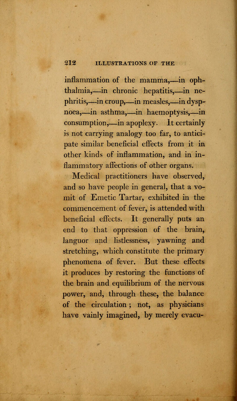 inflammation of the mamma,—in oph- thalmia,—in chronic hepatitis,—in ne- phritis,—in croup,—in measles,—in dysp- noea,—in asthma,—-in haemoptysis,—in consumption,—in apoplexy. It certainly is not carrying analogy too far, to antici- pate similar beneficial effects from it in other kinds of inflammation, and in in- flammatory affections of other organs. Medical practitioners have observed, and so have people in general, that a vo- mit of Emetic Tartar, exhibited in the commencement of fever, is attended with beneficial effects. It generally puts an end to that oppression of the brain, languor and listlessness, yawning and stretching, which constitute the primary phenomena of fever. But these effects it produces by restoring the functions of the brain and equilibrium of the nervous power, and, through these, the balance of the circulation; not, as physicians have vainly imagined, by merely evacu-