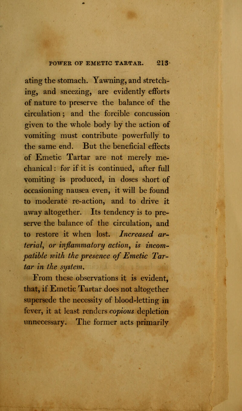 ating the stomach. Yawning, and stretch- ing, and sneezing, are evidently efforts of nature to preserve the balance of the circulation; and the forcible concussion given to the whole body by the action of vomiting must contribute powerfully to the same end. But the beneficial effects of Emetic Tartar are not merely me- chanical : for if it is continued, after full vomiting is produced, in doses short of occasioning nausea even, it will be found to moderate re-action, and to drive it away altogether. Its tendency is to pre- serve the balance of the circulation, and to restore it when lost. Increased ar- terial, or inflammatory action, is incom- patible with the presence of Emetic Tar- tar in the system. From these observations it is evident, that, if Emetic Tartar does not altogether supersede the necessity of blood-letting in fever, it at least renders copious depletion unnecessary. The former acts primarily