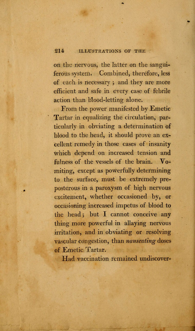 on the nervous, the latter on the sangui- ferous system. Combined, therefore, less of each is necessary ; and they are more efficient and safe in every case of febrile action than blood-letting alone. From the power manifested by Emetic Tartar in equalizing the circulation, par- ticularly in obviating a determination of blood to the head, it should prove an ex- cellent remedy in those cases of insanity which depend on increased tension and fulness of the vessels of the brain. Vo- miting, except as powerfully determining to the surface, must be extremely pre- posterous in a paroxysm of high nervous excitement, whether occasioned by, or occasioning increased impetus of blood to the head; but I cannot conceive any thing more powerful in allaying nervous irritation, and in obviating or resolving vascular congestion, than nauseating doses of Emetic Tartar. Had vaccination remained undiscover-