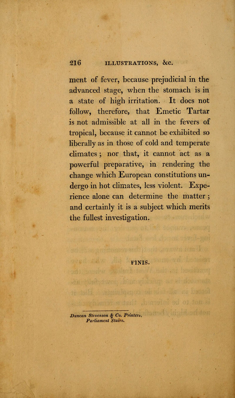 ment of fever, because prejudicial in the advanced stage, when the stomach is in a state of high irritation. It does not follow, therefore, that Emetic Tartar is not admissible at all in the fevers of tropical, because it cannot be exhibited so liberally as in those of cold and temperate climates ; nor that, it cannot act as a powerful preparative, in rendering the change which European constitutions un- dergo in hot climates, less violent. Expe- rience alone can determine the matter; and certainly it is a subject which merits the fullest investigation. FINIS. Duncan Stevenson 8c Co. Printer*., Parliament Stairs.