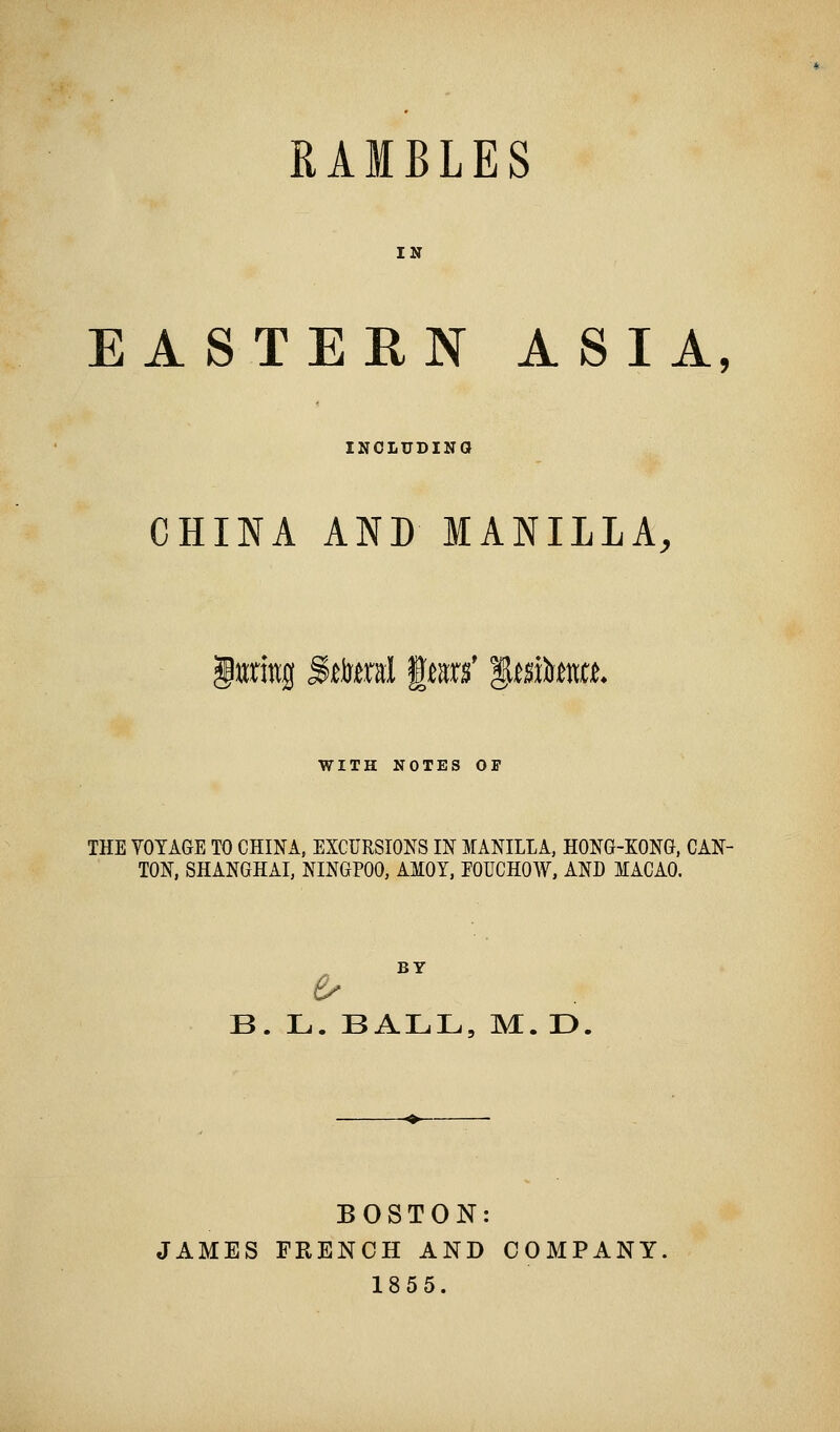 RAMBLES IN EASTERN ASIA, INCLUDING CHINA AND MANILLA, luring Sttaral fens' ^mkm. WITH NOTES OF THE VOYAGE TO CHINA, EXCURSIONS IN MANILLA, HONG-KONG, CAN- TON, SHANGHAI, NINGPOO, AMOY, FOUCHOW, AND MACAO. BY B. L. BALL, M. D. BOSTON: JAMES FRENCH AND COMPANY 1855.