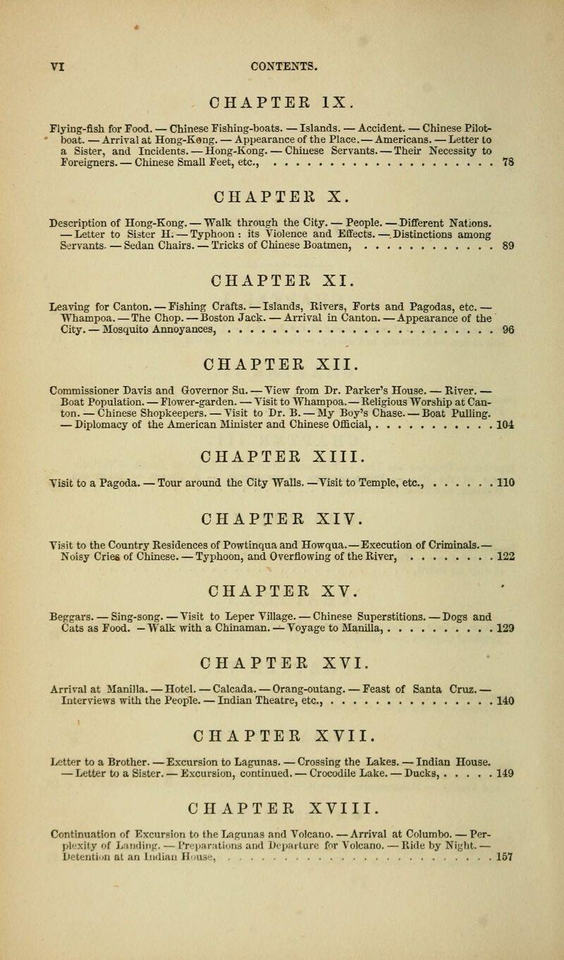 CHAPTER IX. Flying-fish for Food. — Chinese Fishing-boats. — Islands. — Accident. — Chinese Pilot- boat. — Arrival at Hong-Kang. — Appearance of the Place.—Americans. — Letter to a Sister, and Incidents. — Hong-Kong. — Chinese Servants. — Their Necessity to Foreigners. — Chinese Small Feet, etc., 78 CHAPTER X. Description of Hong-Kong. — Walk through the City. — People. —Different Nations. — Letter to Sister H. — Typhoon: its Violence and Effects.—.Distinctions among Servants. — Sedan Chairs. — Tricks of Chinese Boatmen, 89 CHAPTER XI. Leaving for Canton. — Fishing Crafts. — Islands, Rivers, Forts and Pagodas, etc. — Whampoa. — The Chop. — Boston Jack. — Arrival in Canton. — Appearance of the City. — Mosquito Annoyances, 96 CHAPTER XII. Commissioner Davis and Governor Su. — View from Dr. Parker's House. — River. — Boat Population. — Flower-garden. — Visit to Whampoa.—Religious Worship at Can- ton.— Chinese Shopkeepers. — Visit to Dr. B. — My Boy's Chase. — Boat Pulling. — Diplomacy of the American Minister and Chinese Official, 104 CHAPTER XIII. Visit to a Pagoda. — Tour around the City Walls. —Visit to Temple, etc., 110 CHAPTER XIV. Visit to the Country Residences of Powtinqua and Howqua.—Execution of Criminals.— Noisy Cries of Chinese. — Typhoon, and Overflowing of the River, 122 CHAPTER XV. Beggars. — Sing-song. — Visit to Leper Village. — Chinese Superstitions. — Dogs and Cats as Food. — Walk with a Chinaman. — Voyage to Manilla, 129 CHAPTER XVI. Arrival at Manilla. — Hotel. — Calcada. — Orang-outang. — Feast of Santa Cruz. — Interviews with the People. — Indian Theatre, etc., 140 CHAPTER XVII. Letter to a Brother. — Excursion to Lagunas. — Crossing the Lakes. — Indian House. — Letter to a Sister. — Excursion, continued. — Crocodile Lake. — Ducks, 149 CHAPTER XVIII. Continuation of Excursion to the Lagunas and Volcano. — Arrival at Columbo. — Per- plexity of Landing. ■— Preparations and Departure for Volcano. — Ride by Night.— Detention at an Indian House, 157