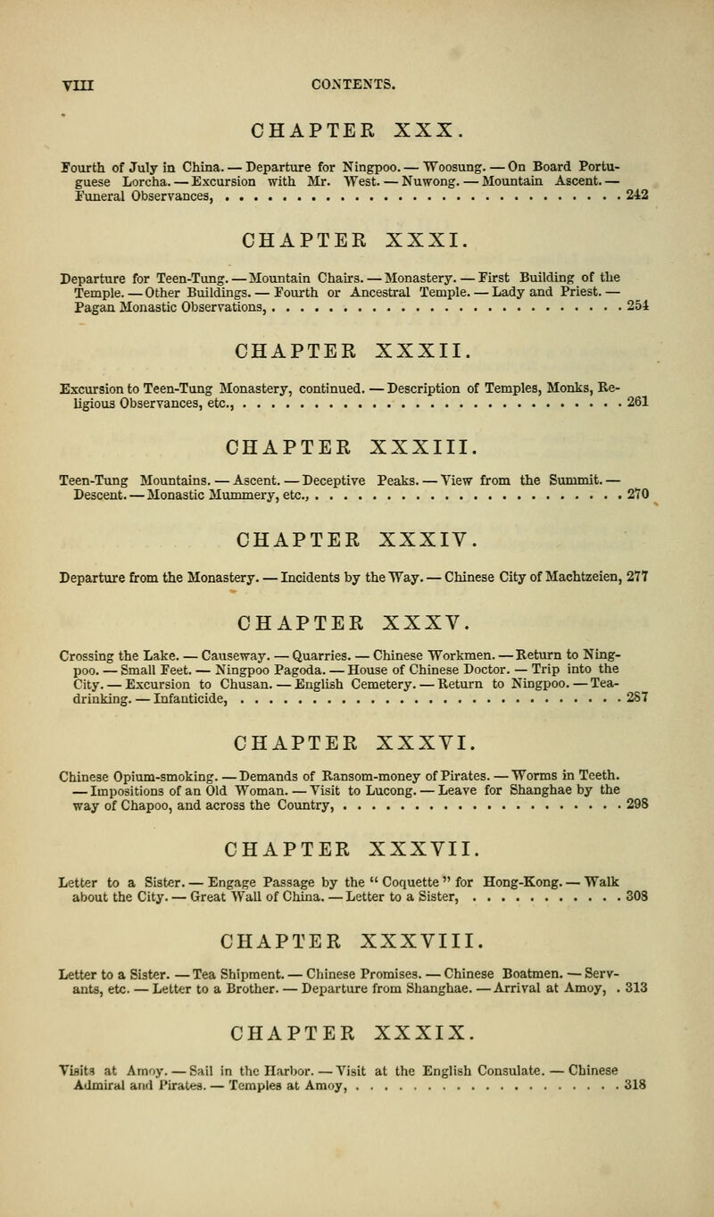 CHAPTER XXX. Fourth of July in China. — Departure for Ningpoo. — Woosung. — On Board Portu- guese Lorcha. — Excursion with Mr. West. — Nuwong. — Mountain Ascent. — Funeral Observances, 242 CHAPTER XXXI. Departure for Teen-Tung. — Mountain Chairs. — Monastery. — First Building of the Temple. — Other Buildings. — Fourth or Ancestral Temple. — Lady and Priest. — Pagan Monastic Observations, 254 CHAPTER XXXII. Excursion to Teen-Tung Monastery, continued. — Description of Temples, Monks, Re- ligious Observances, etc., 261 CHAPTER XXXIII. Teen-Tung Mountains. — Ascent. — Deceptive Peaks. — View from the Summit. — Descent. — Monastic Mummery, etc., 270 CHAPTER XXXIV. Departure from the Monastery. — Incidents by the Way. — Chinese City of Machtzeien, 277 CHAPTER XXXV. Crossing the Lake. — Causeway. — Quarries. — Chinese Workmen. — Return to Ning- poo. — Small Feet. — Ningpoo Pagoda. — House of Chinese Doctor. — Trip into the City. — Excursion to Chusan. — English Cemetery. — Return to Ningpoo. — Tea- drinking. — Infanticide, 287 CHAPTER XXXVI. Chinese Opium-smoking. —Demands of Ransom-money of Pirates. —Worms in Teeth. — Impositions of an Old Woman. — Visit to Lucong. — Leave for Shanghae by the way of Chapoo, and across the Country, 298 CHAPTER XXXVII. Letter to a Sister. — Engage Passage by the  Coquette  for Hong-Kong. — Walk about the City. —Great Wall of China.—Letter to a Sister, 308 CHAPTER XXXVIII. Letter to a Sister. — Tea Shipment. — Chinese Promises. — Chinese Boatmen. — Serv- ants, etc. — Letter to a Brother. — Departure from Shanghae. —Arrival at Amoy, . 313 CHAPTER XXXIX. Visits at Amoy. — Sail in the Harbor.—Visit at the English Consulate. — Chinese Admiral and Pirates. — Temples at Amoy, 318