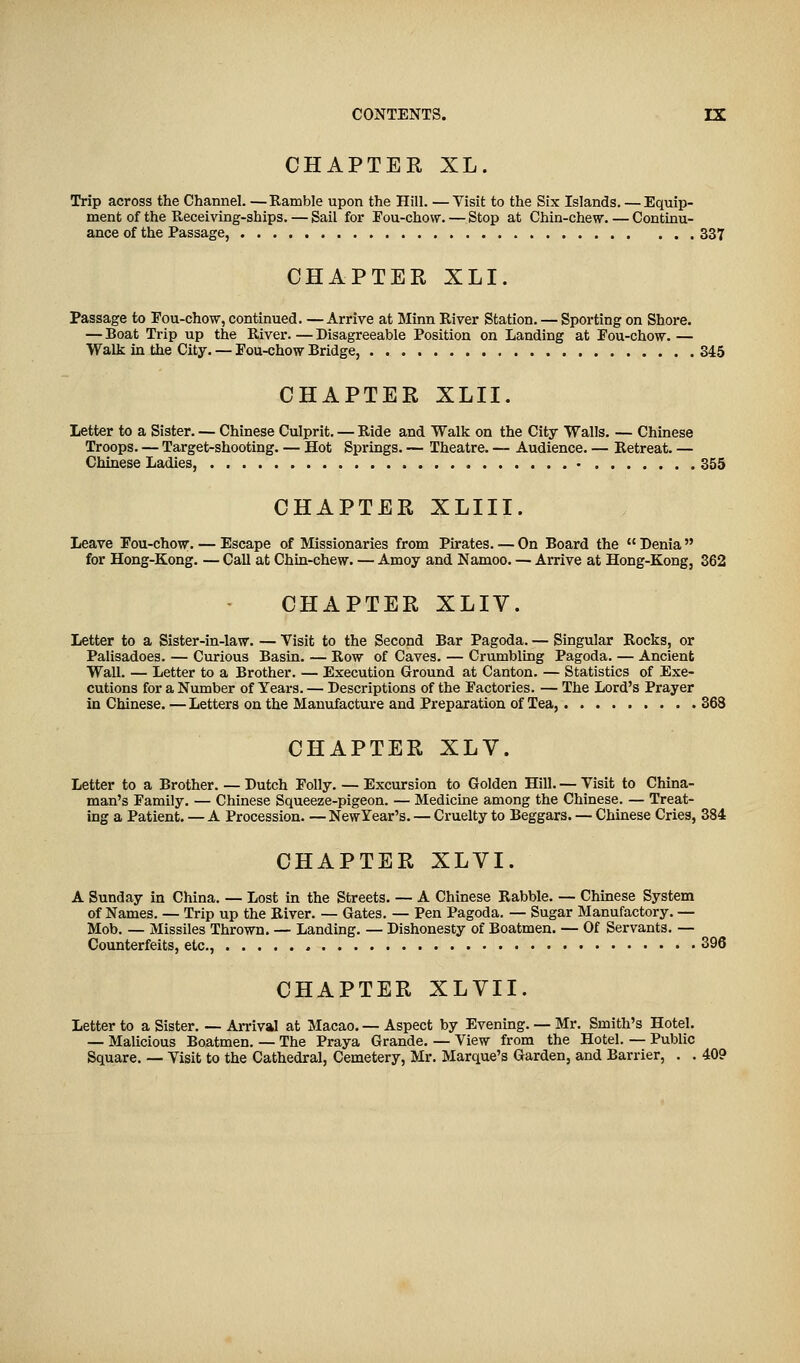 CHAPTER XL. Trip across the Channel. —Ramble upon the Hill. —Visit to the Six Islands. — Equip- ment of the Receiving-ships. — Sail for Fou-chow. — Stop at Chin-chew. — Continu- ance of the Passage, 337 CHAPTER XLI. Passage to Fou-chow, continued. —Arrive at Minn River Station. — Sporting on Shore. — Boat Trip up the River. — Disagreeable Position on Landing at Fou-chow. — Walk in the City. — Fou-chow Bridge, 345 CHAPTER XLII. Letter to a Sister. — Chinese Culprit. — Ride and Walk on the City Walls. — Chinese Troops. — Target-shooting. — Hot Springs. — Theatre. — Audience. — Retreat. — Chinese Ladies, • 355 CHAPTER XLIII. Leave Fou-chow. — Escape of Missionaries from Pirates. — On Board the  Denia for Hong-Kong. — Call at Chin-chew. — Amoy and Namoo. — Arrive at Hong-Kong, 362 CHAPTER XLIV. Letter to a Sister-in-law. — Visit to the Second Bar Pagoda. — Singular Rocks, or Palisadoes. — Curious Basin. — Row of Caves. — Crumbling Pagoda. — Ancient Wall. — Letter to a Brother. — Execution Ground at Canton. — Statistics of Exe- cutions for a Number of Years. — Descriptions of the Factories. — The Lord's Prayer in Chinese.—Letters on the Manufacture and Preparation of Tea, 368 CHAPTER XLV. Letter to a Brother. — Dutch Folly. — Excursion to Golden Hill. — Visit to China- man's Family. — Chinese Squeeze-pigeon. — Medicine among the Chinese. — Treat- ing a Patient. — A Procession. — New Year's. — Cruelty to Beggars. — Chinese Cries, 384 CHAPTER XLVI. A Sunday in China. — Lost in the Streets. — A Chinese Rabble. — Chinese System of Names. — Trip up the River. — Gates. — Pen Pagoda. — Sugar Manufactory. — Mob. — Missiles Thrown. — Landing. — Dishonesty of Boatmen. — Of Servants. — Counterfeits, etc., 396 CHAPTER XLVII. Letter to a Sister. — Arrival at Macao. — Aspect by Evening. — Mr. Smith's Hotel. — Malicious Boatmen. — The Praya Grande. — View from the Hotel. — Public Square. — Visit to the Cathedral, Cemetery, Mr. Marque's Garden, and Barrier, . . 40?