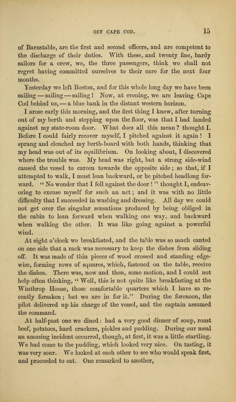 of Barnstable, are the first and second officers, and are competent to the discharge of their duties. With these, and twenty fine, hardy sailors for a crew, we, the three passengers, think we shall not regret having committed ourselves to their care for the next four months. Yesterday we left Boston, and for this whole long day we have been sailing — sailing — sailing! Now, at evening, we are leaving Cape Cod behind us, — a blue bank in the distant western horizon. I arose early this morning, and the first thing I knew, after turning out of my berth and stepping upon the floor, was that I had landed against my state-room door. What does all this mean ? thought I. Before I could fairly recover myself, I pitched against it again ! 1 sprang and clenched my berth-board with both hands, thinking that my head was out of its equilibrium. On looking about, I discovered where the trouble was. My head was right, but a strong side-wind caused the vessel to careen towards the opposite side; so that, if I attempted to walk, I must lean backward, or be pitched headlong for- ward.  No wonder that I fell against the door !  thought I, endeav- oring to excuse myself for such an act; and it was with no little difficulty that I succeeded in washing and dressing. All day we could not get over the singular sensations produced by being obliged in the cabin to lean forward when walking one way, and backward when walking the other. It was like going against a powerful wind. At eight o'clock we breakfasted, and the table was so much canted on one side that a rack was necessary to keep the dishes from sliding off. It was made of thin pieces of wood crossed and standing edge- wise, forming rows of squares, which, fastened on the table, receive the dishes. There was, now and then, some motion, and I could not help often thinking,  Well, this is not quite like breakfasting at the Winthrop House, those comfortable quarters which I have so re- cently forsaken ; but we are in for it. During the forenoon, the pilot delivered up his charge of the vessel, and the captain assumed the command. At half-past one we dined: had a very good dinner of soup, roast beef, potatoes, hard crackers, pickles and pudding. During our meal an amusing incident occurred, though, at first, it was a little startling. We had come to the pudding, which looked very nice. On tasting, it was very sour. We looked at each other to see who would speak first, and proceeded to eat. One remarked to another,