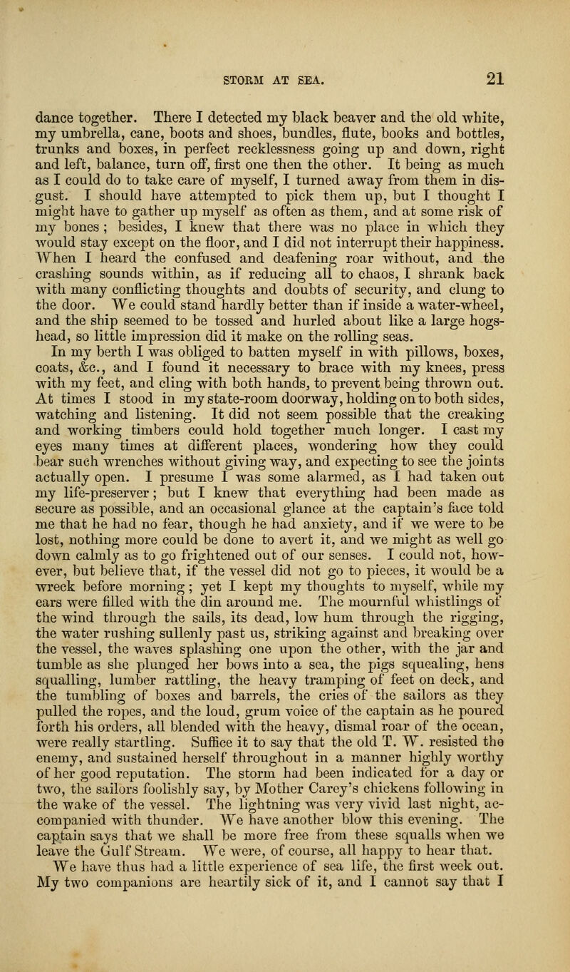 dance together. There I detected my black beaver and the old white, my umbrella, cane, boots and shoes, bundles, flute, books and bottles, trunks and boxes, in perfect recklessness going up and down, right and left, balance, turn off, first one then the other. It being as much as I could do to take care of myself, I turned away from them in dis- gust. I should have attempted to pick them up, but I thought I might have to gather up myself as often as them, and at some risk of my bones ; besides, I knew that there was no place in which they would stay except on the floor, and I did not interrupt their happiness. When I heard the confused and deafening roar without, and the crashing sounds within, as if reducing all to chaos, I shrank back with many conflicting thoughts and doubts of security, and clung to the door. We could stand hardly better than if inside a water-wheel, and the ship seemed to be tossed and hurled about like a large hogs- head, so little impression did it make on the rolling seas. In my berth I was obliged to batten myself in with pillows, boxes, coats, &c, and I found it necessary to brace with my knees, press with my feet, and cling with both hands, to prevent being thrown out. At times I stood in my state-room doorway, holding onto both sides, watching and listening. It did not seem possible that the creaking and working timbers could hold together much longer. I cast my eyes many times at different places, wondering how they could bear such wrenches without giving way, and expecting to see the joints actually open. I presume I was some alarmed, as I had taken out my life-preserver; but I knew that everything had been made as secure as possible, and an occasional glance at the captain's face told me that he had no fear, though he had anxiety, and if we were to be lost, nothing more could be done to avert it, and we might as well go down calmly as to go frightened out of our senses. I could not, how- ever, but believe that, if the vessel did not go to pieces, it would be a wreck before morning; yet I kept my thoughts to myself, while my ears were filled with the din around me. The mournful whistlings of the wind through the sails, its dead, low hum through the rigging, the water rushing sullenly past us, striking against and breaking over the vessel, the waves splashing one upon the other, with the jar and tumble as she plunged her bows into a sea, the pigs squealing, hens squalling, lumber rattling, the heavy tramping of feet on deck, and the tumbling of boxes and barrels, the cries of the sailors as they pulled the ropes, and the loud, grum voice of the captain as he poured forth his orders, all blended with the heavy, dismal roar of the ocean, were really startling. Suffice it to say that the old T. W. resisted the enemy, and sustained herself throughout in a manner highly worthy of her good reputation. The storm had been indicated for a day or two, the sailors foolishly say, by Mother Carey's chickens following in the wake of the vessel. The lightning was very vivid last night, ac- companied with thunder. We have another blow this evening. The captain says that we shall be more free from these squalls when we leave the Gulf Stream. We were, of course, all happy to hear that. We have thus had a little experience of sea life, the first week out. My two companions are heartily sick of it, and I cannot say that I