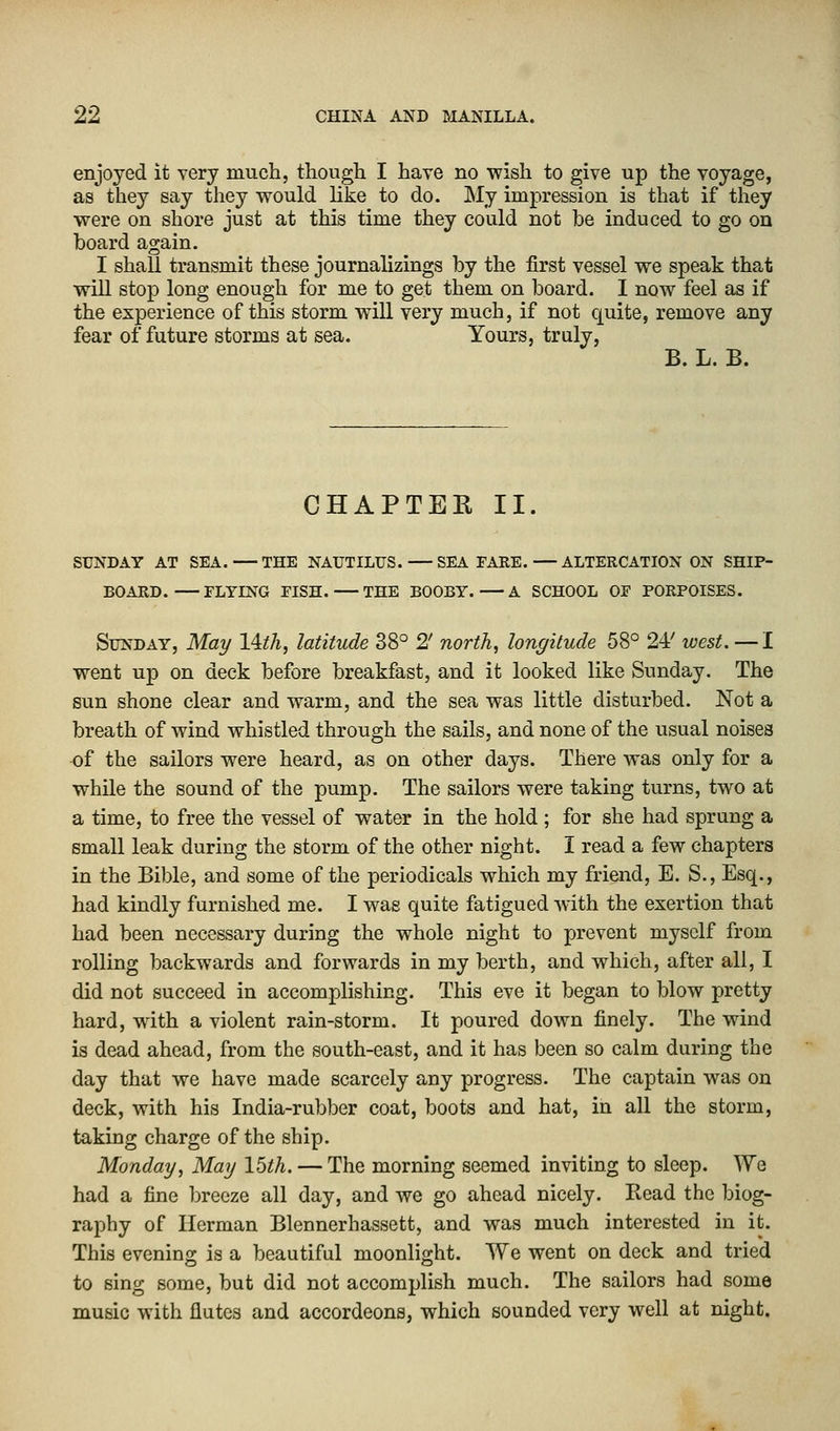 enjoyed it very much, though I have no wish to give up the voyage, as they say they would like to do. My impression is that if they were on shore just at this time they could not be induced to go on board again. I shall transmit these journalizings by the first vessel we speak that will stop long enough for me to get them on board. I now feel as if the experience of this storm will very much, if not quite, remove any fear of future storms at sea. Yours, truly, B. L. B. CHAPTER II. SUNDAY AT SEA. THE NAUTILUS. SEA FARE.—ALTERCATION ON SHIP- BOARD. FLYING FISH. THE BOOBY. A SCHOOL OF PORPOISES. Sunday, May l&h, latitude 38° 2' north, longitude 58° 24/ west. —I went up on deck before breakfast, and it looked like Sunday. The sun shone clear and warm, and the sea was little disturbed. Not a breath of wind whistled through the sails, and none of the usual noises of the sailors were heard, as on other days. There was only for a while the sound of the pump. The sailors were taking turns, two at a time, to free the vessel of water in the hold ; for she had sprung a small leak during the storm of the other night. I read a few chapters in the Bible, and some of the periodicals which my friend, E. S., Esq., had kindly furnished me. I was quite fatigued with the exertion that had been necessary during the whole night to prevent myself from rolling backwards and forwards in my berth, and which, after all, I did not succeed in accomplishing. This eve it began to blow pretty hard, with a violent rain-storm. It poured down finely. The wind is dead ahead, from the south-east, and it has been so calm during the day that we have made scarcely any progress. The captain was on deck, with his India-rubber coat, boots and hat, in all the storm, taking charge of the ship. Monday, May 15th. — The morning seemed inviting to sleep. We had a fine breeze all day, and we go ahead nicely. Read the biog- raphy of Herman Blennerhassett, and was much interested in it. This evening is a beautiful moonlight. We went on deck and tried to sing some, but did not accomplish much. The sailors had some music with flutes and accordeons, which sounded very well at night.