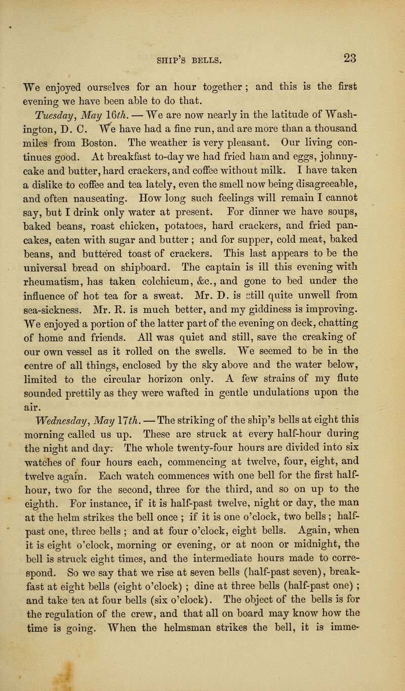 We enjoyed ourselves for an hour together ; and this is the first evening we have been able to do that. Tuesday, May l§th. — We are now nearly in the latitude of Wash- ington, D. 0. We have had a fine run, and are more than a thousand miles from Boston. The weather is very pleasant. Our living con- tinues good. At breakfast to-day we had fried ham and eggs, johnny- cake and butter, hard crackers, and coffee without milk. I have taken a dislike to coffee and tea lately, even the smell now being disagreeable, and often nauseating. How long such feelings will remain I cannot say, but I drink only water at present. For dinner we have soups, baked beans, roast chicken, potatoes, hard crackers, and fried pan- cakes, eaten with sugar and butter ; and for supper, cold meat, baked beans, and buttered toast of crackers. This last appears to be the universal bread on shipboard. The captain is ill this evening with rheumatism, has taken colchicum, &c, and gone to bed under the influence of hot tea for a sweat. Mr. D. is ctill quite unwell from sea-sickness. Mr. R. is much better, and my giddiness is improving. We enjoyed a portion of the latter part of the evening on deck, chatting of home and friends. All was quiet and still, save the creaking of our own vessel as it rolled on the swells. We seemed to be in the centre of all things, enclosed by the sky above and the water below, limited to the circular horizon only. A few strains of my flute sounded prettily as they were wafted in gentle undulations upon the air. Wednesday, May 17th. — The striking of the ship's bells at eight this morning called us up. These are struck at every half-hour during the night and day. The whole twenty-four hours are divided into six watches of four hours each, commencing at twelve, four, eight, and twelve again. Each watch commences with one bell for the first half- hour, two for the second, three for the third, and so on up to the eighth. For instance, if it is half-past twelve, night or day, the man at the helm strikes the bell once ; if it is one o'clock, two bells ; half- past one, three bells ; and at four o'clock, eight bells. Again, when it is eight o'clock, morning or evening, or at noon or midnight, the bell is struck eight times, and the intermediate hours made to corre- spond. So we say that we rise at seven bells (half-past seven), break- fast at eight bells (eight o'clock) ; dine at three bells (half-past one) ; and take tea at four bells (six o'clock). The object of the bells is for the regulation of the crew, and that all on board may know how the time is going. When the helmsman strikes the bell, it is imme-