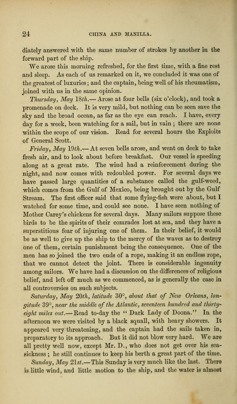 diately answered with the same number of strokes by another in the forward part of the ship. We arose this morning refreshed, for the first time, with a fine rest and sleep. As each of us remarked on it, we concluded it was one of the greatest of luxuries; and the captain, being well of his rheumatism, joined with us in the same opinion. Thursday, May 18th.— Arose at four bells (six o'clock), and took a promenade on deck. It is very mild, but nothing can be seen save the sky and the broad ocean, as far as the eye can reach. I have, every day for a week, been watching for a sail, but in vain ; there are none within the scope of our vision. Read for several hours the Exploits of General Scott. Friday, May \§th.— At seven bells arose, and went on deck to take fresh air, and to look about before breakfast. Our vessel is speeding along at a great rate. The wind had a reinforcement during the night, and now comes with redoubled power. For several days we have passed large quantities of a substance called the gulf-weed, which comes from the Gulf of Mexico, being brought out by the Gulf Stream. The first officer said that some flying-fish were about, but I watched for some time, and could see none. I have seen nothing of Mother Carey's chickens for several days. Many sailors suppose these birds to be the spirits of their comrades lost at sea, and they have a superstitious fear of injuring one of them. In their belief, it would be as well to give up the ship to the mercy of the waves as to destroy one of them, certain punishment being the consequence. One of the men has so joined the two ends of a rope, making it an endless rope, that we cannot detect the joint. There is considerable ingenuity among sailors. We have had a discussion on the differences of religious belief, and left off much as we commenced, as is generally the case in all controversies on such subjects. Saturday, May 20th, latitude 30°, about that of New Orleans, lon- gitude 39°, near the middle of the Atlantic, seventeen hundred and thirty- eight miles out.— Read to-day the  Dark Lady of Doona. In the afternoon we were visited by a black squall, with heavy showers. It appeared very threatening, and the captain had the sails taken in, preparatory to its approach. But it did not blow very hard. We are all pretty well now, except Mr. D., who does not get over his sea- sickness ; he still continues to keep his berth a great part of the time. Sunday, May 21st.—This Sunday is very much like the last. There is.little wind, and little motion to the ship, and the water is almost